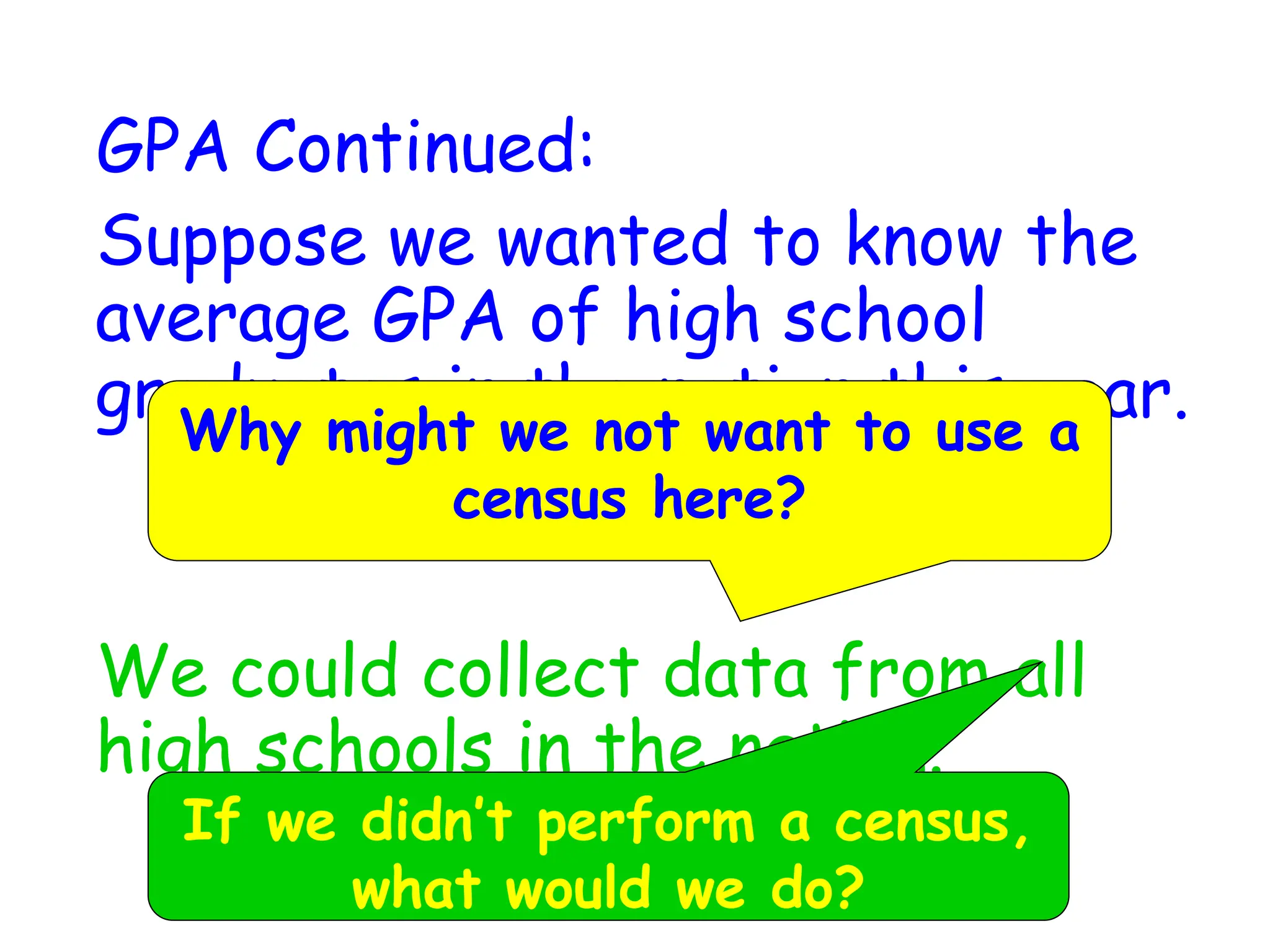 GPA Continued:
Suppose we wanted to know the
average GPA of high school
graduates in the nation this year.
We could collect data from all
high schools in the nation.
Why might we not want to use a
census here?
If we didn’t perform a census,
what would we do?
 