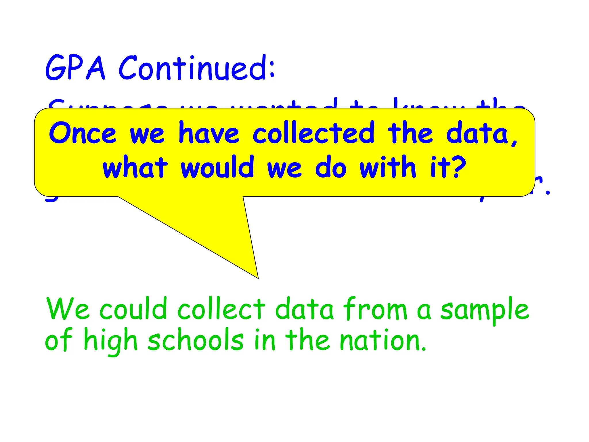 GPA Continued:
Suppose we wanted to know the
average GPA of high school
graduates in the nation this year.
We could collect data from a sample
of high schools in the nation.
Once we have collected the data,
what would we do with it?
 