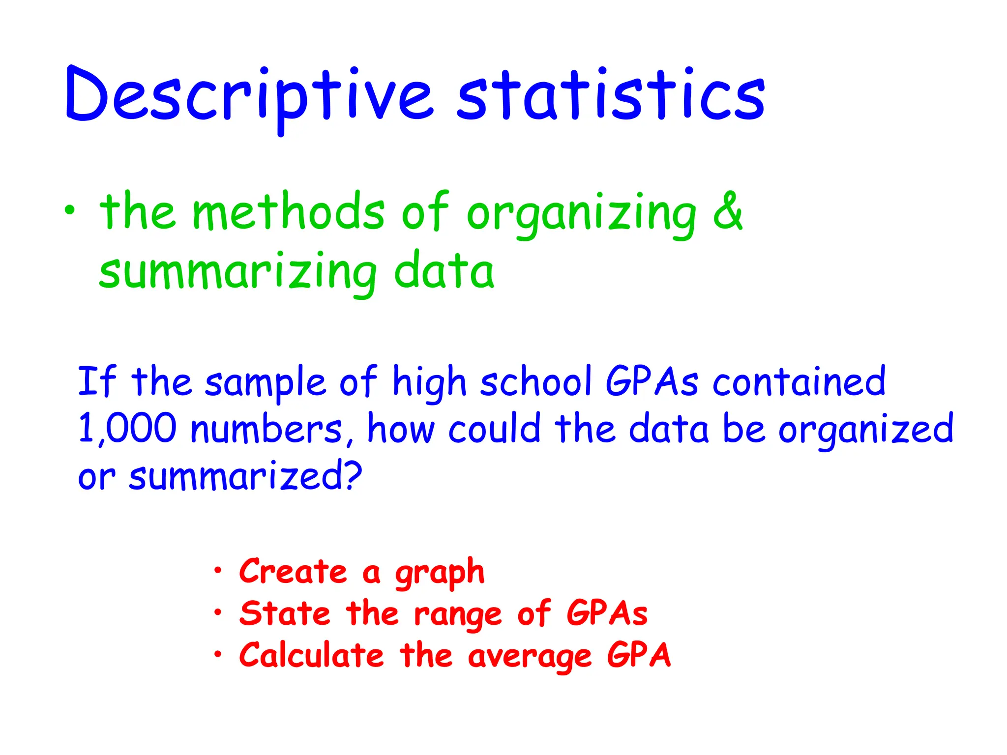 Descriptive statistics
• the methods of organizing &
summarizing data
• Create a graph
If the sample of high school GPAs contained
1,000 numbers, how could the data be organized
or summarized?
• State the range of GPAs
• Calculate the average GPA
 
