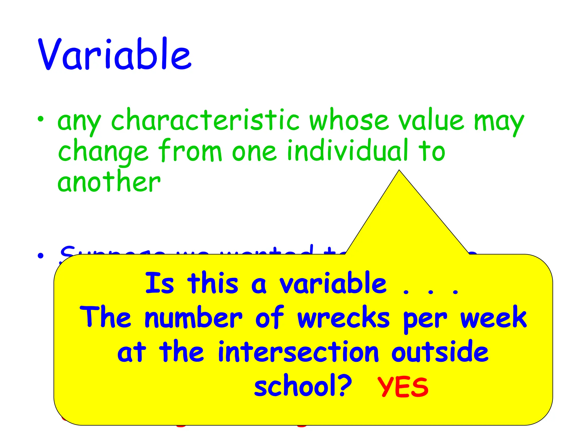 Variable
• any characteristic whose value may
change from one individual to
another
• Suppose we wanted to know the
average GPA of high school
graduates in the nation this year.
Define the variable of interest.
The variable of interest is the
GPA of high school graduates
Is this a variable . . .
The number of wrecks per week
at the intersection outside
school? YES
 