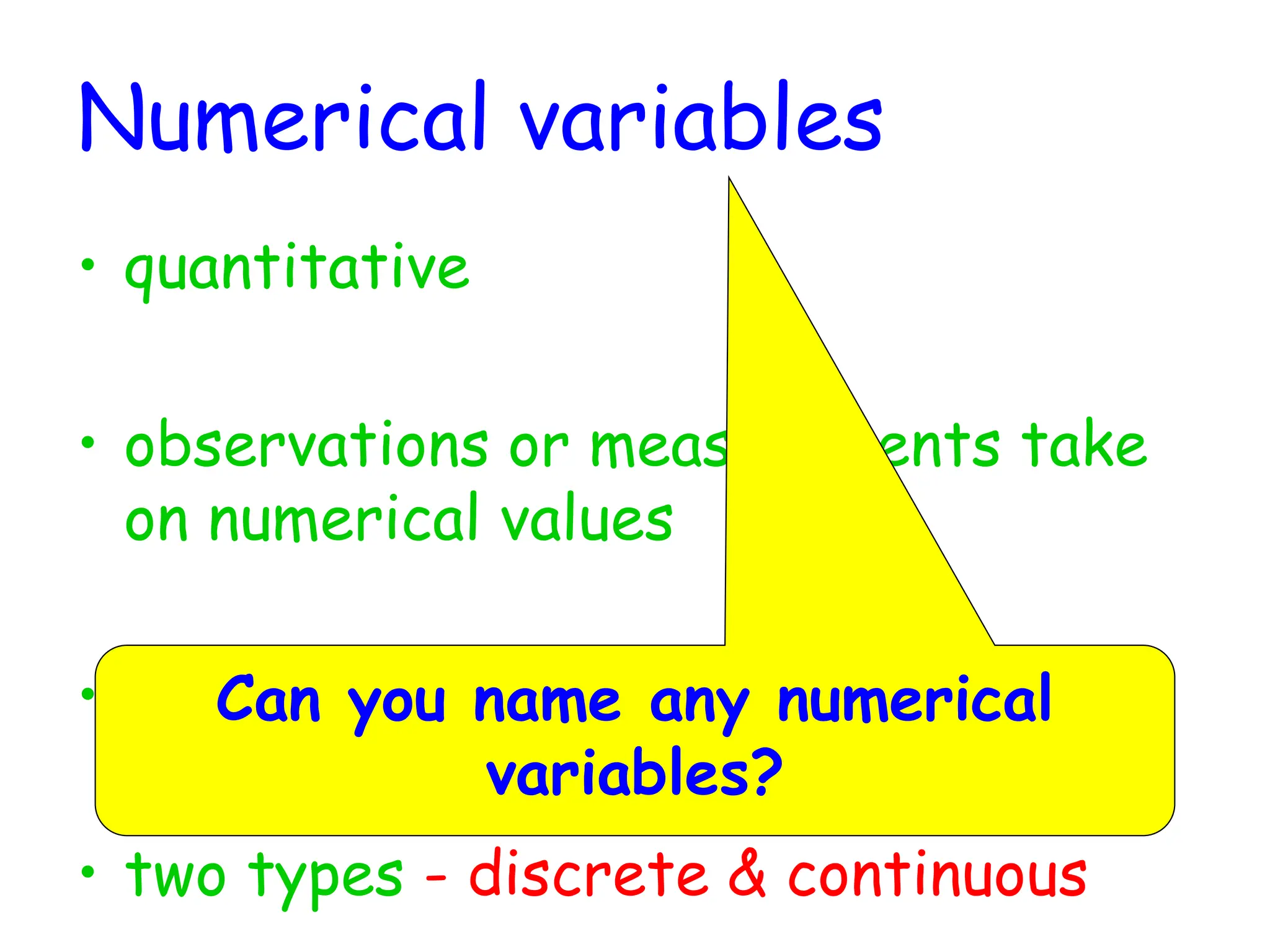 Numerical variables
• quantitative
• observations or measurements take
on numerical values
• makes sense to average these values
• two types - discrete & continuous
Can you name any numerical
variables?
 