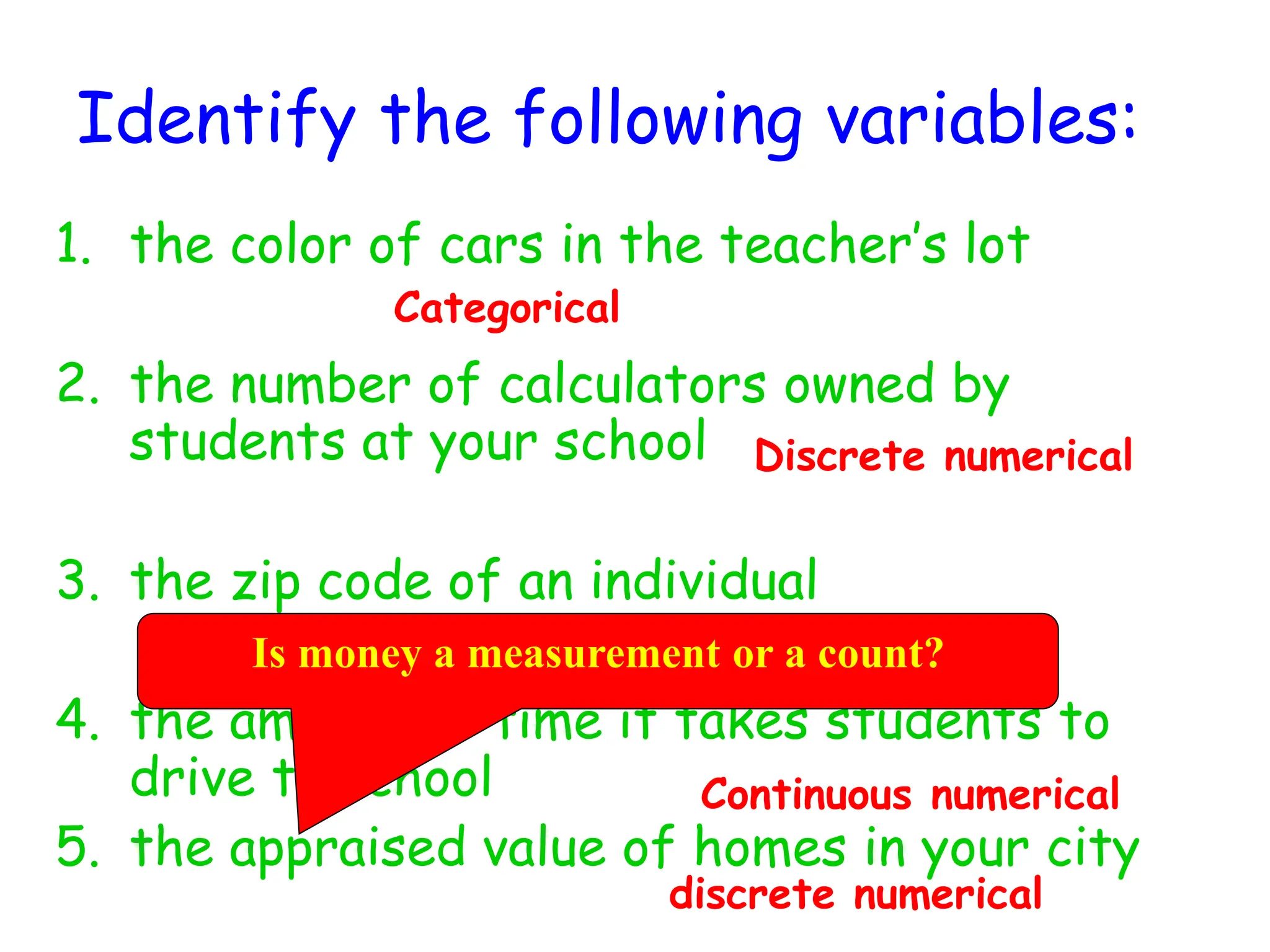 Identify the following variables:
1. the color of cars in the teacher’s lot
2. the number of calculators owned by
students at your school
3. the zip code of an individual
4. the amount of time it takes students to
drive to school
5. the appraised value of homes in your city
Categorical
Categorical
discrete numerical
Discrete numerical
Continuous numerical
Is money a measurement or a count?
 