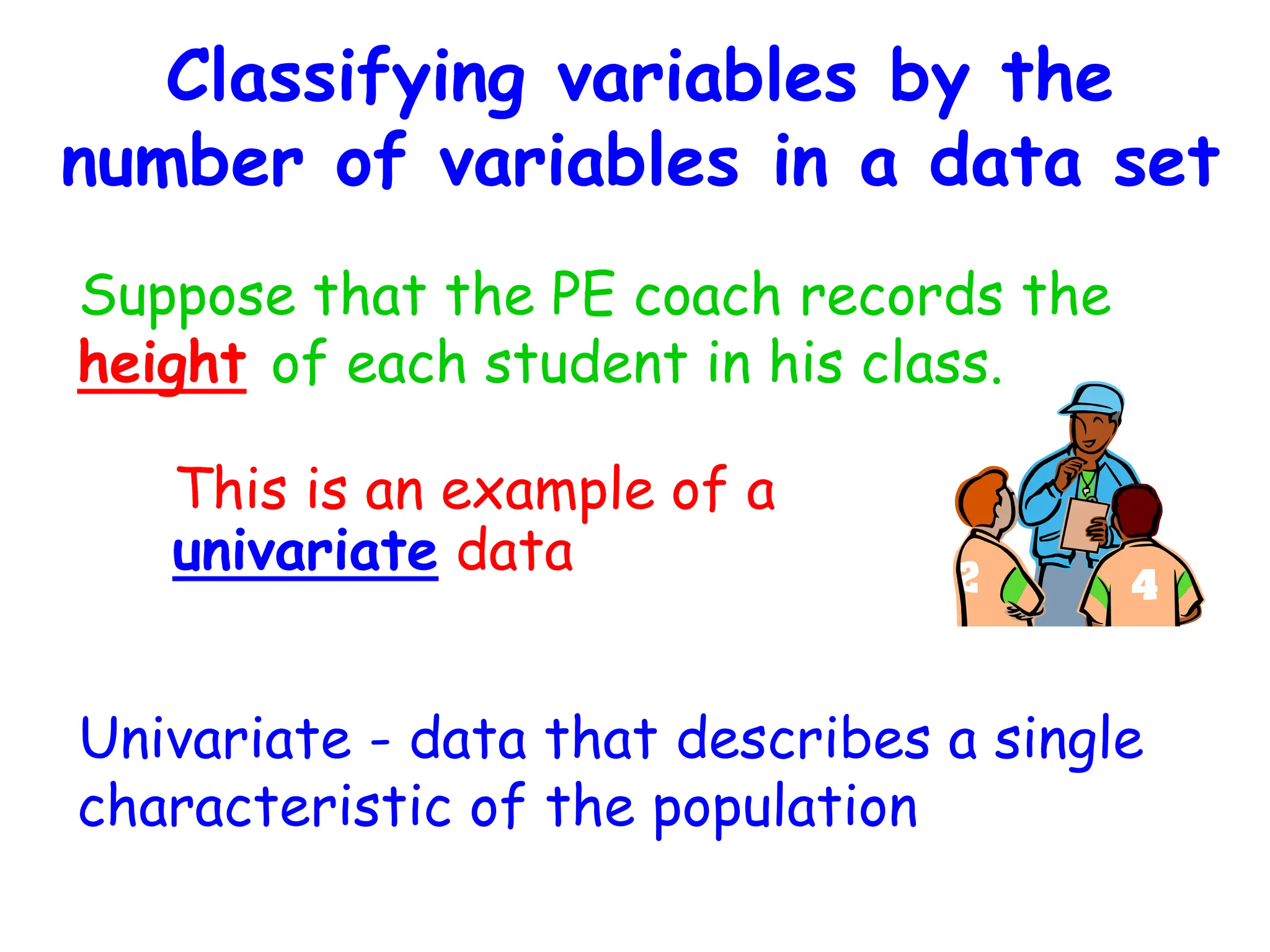 Classifying variables by the
number of variables in a data set
Suppose that the PE coach records the
height of each student in his class.
Univariate - data that describes a single
characteristic of the population
This is an example of a
univariate data
 