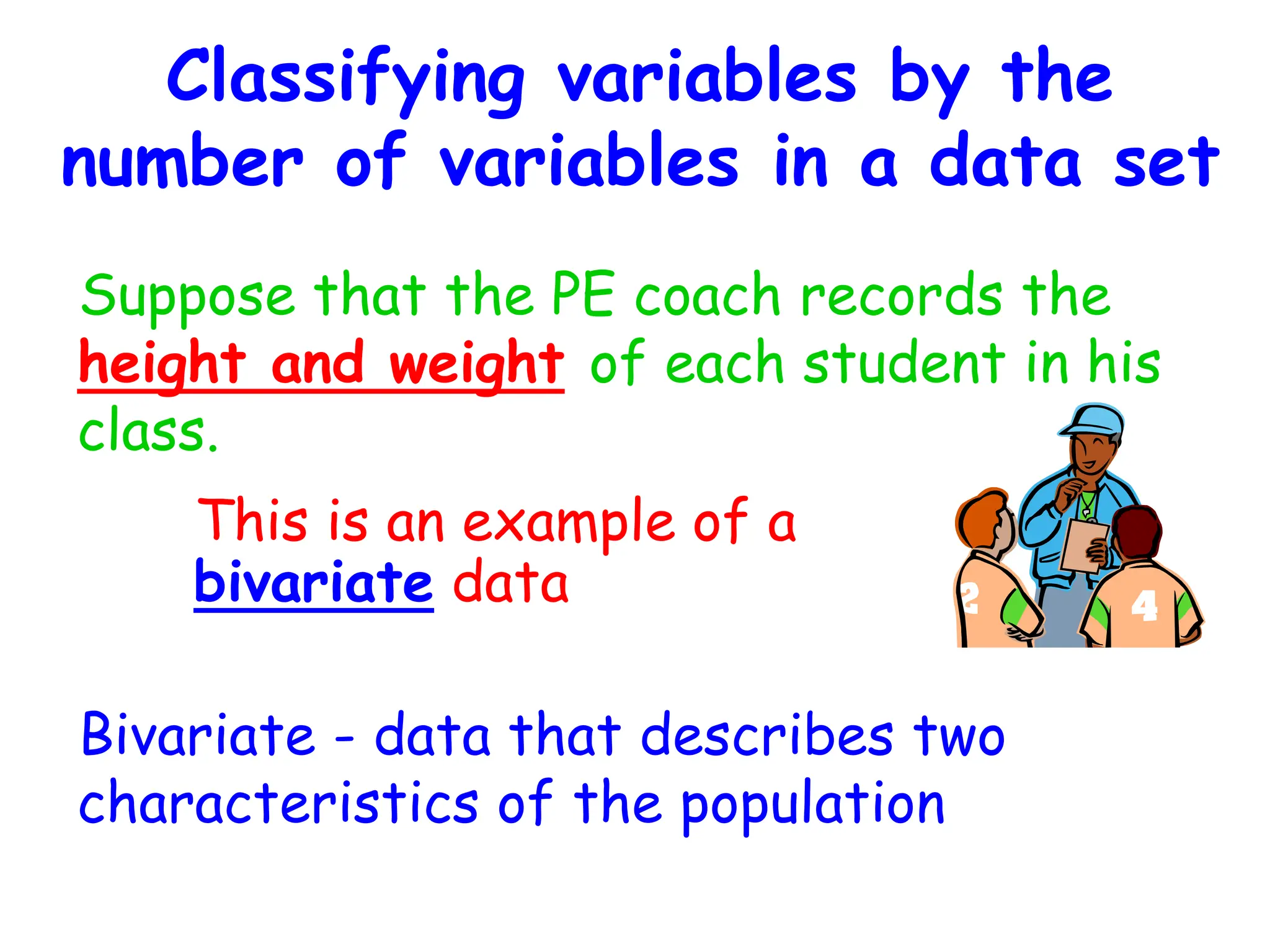 Classifying variables by the
number of variables in a data set
Suppose that the PE coach records the
height and weight of each student in his
class.
Bivariate - data that describes two
characteristics of the population
This is an example of a
bivariate data
 