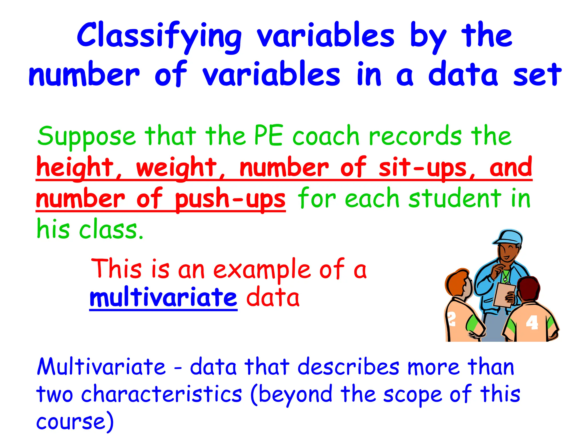Classifying variables by the
number of variables in a data set
Suppose that the PE coach records the
height, weight, number of sit-ups, and
number of push-ups for each student in
his class.
Multivariate - data that describes more than
two characteristics (beyond the scope of this
course)
This is an example of a
multivariate data
 