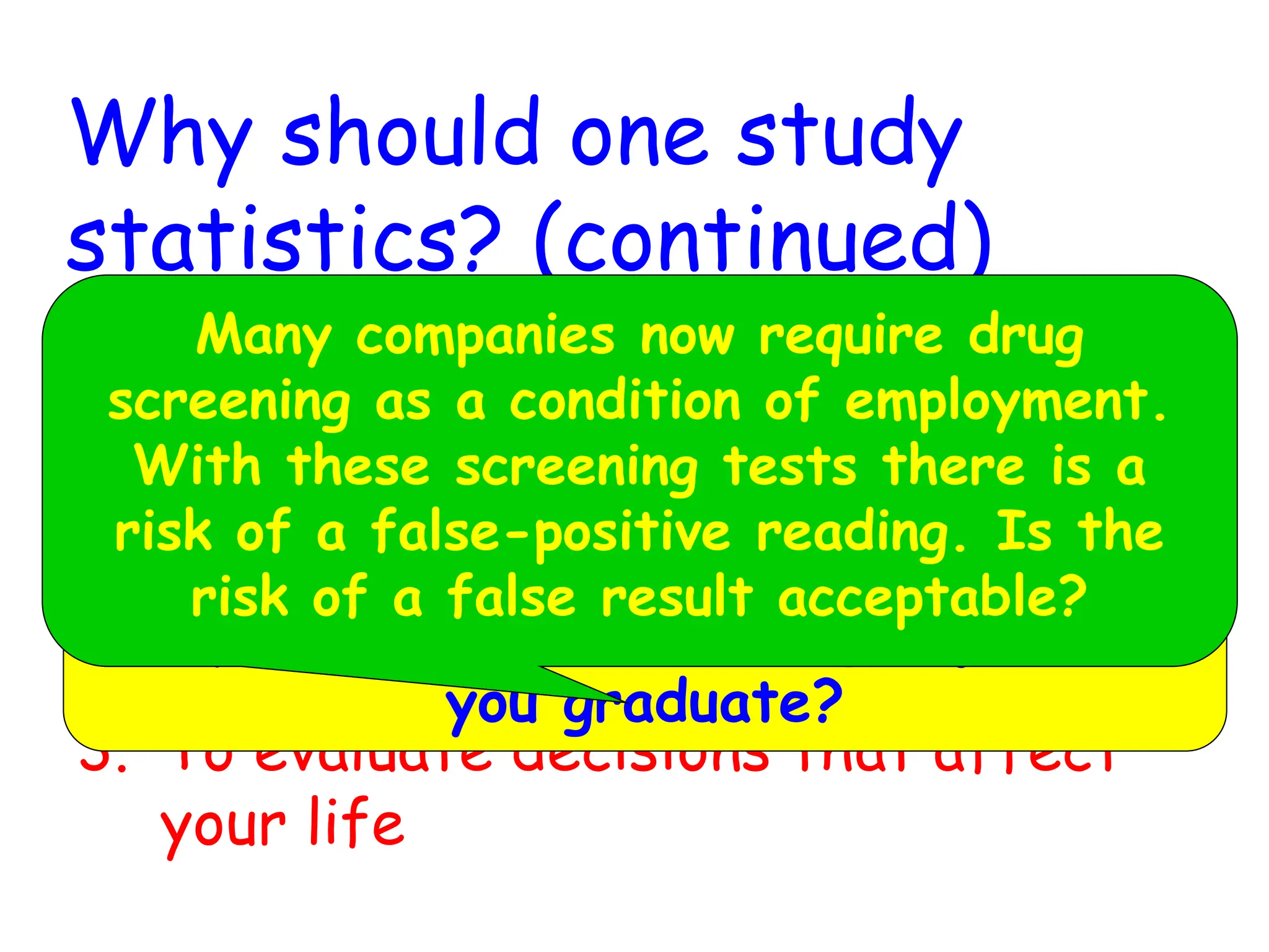 Why should one study
statistics? (continued)
2. To make informed judgments
3. To evaluate decisions that affect
your life
If you choose a particular major, what
are your chances of finding a job when
you graduate?
Many companies now require drug
screening as a condition of employment.
With these screening tests there is a
risk of a false-positive reading. Is the
risk of a false result acceptable?
 