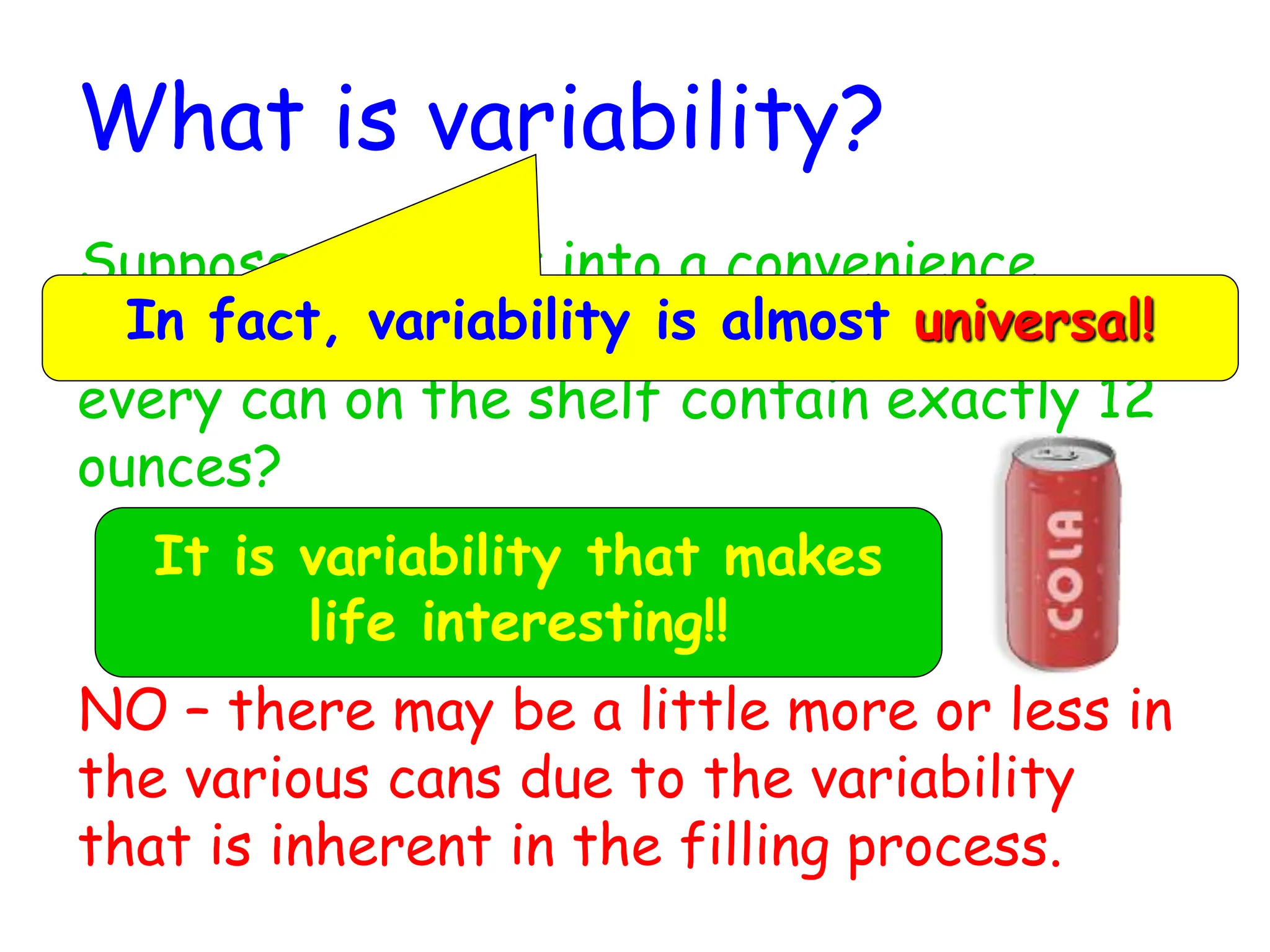 What is variability?
Suppose you went into a convenience
store to purchase a soft drink. Does
every can on the shelf contain exactly 12
ounces?
NO – there may be a little more or less in
the various cans due to the variability
that is inherent in the filling process.
In fact, variability is almost universal!
It is variability that makes
life interesting!!
 