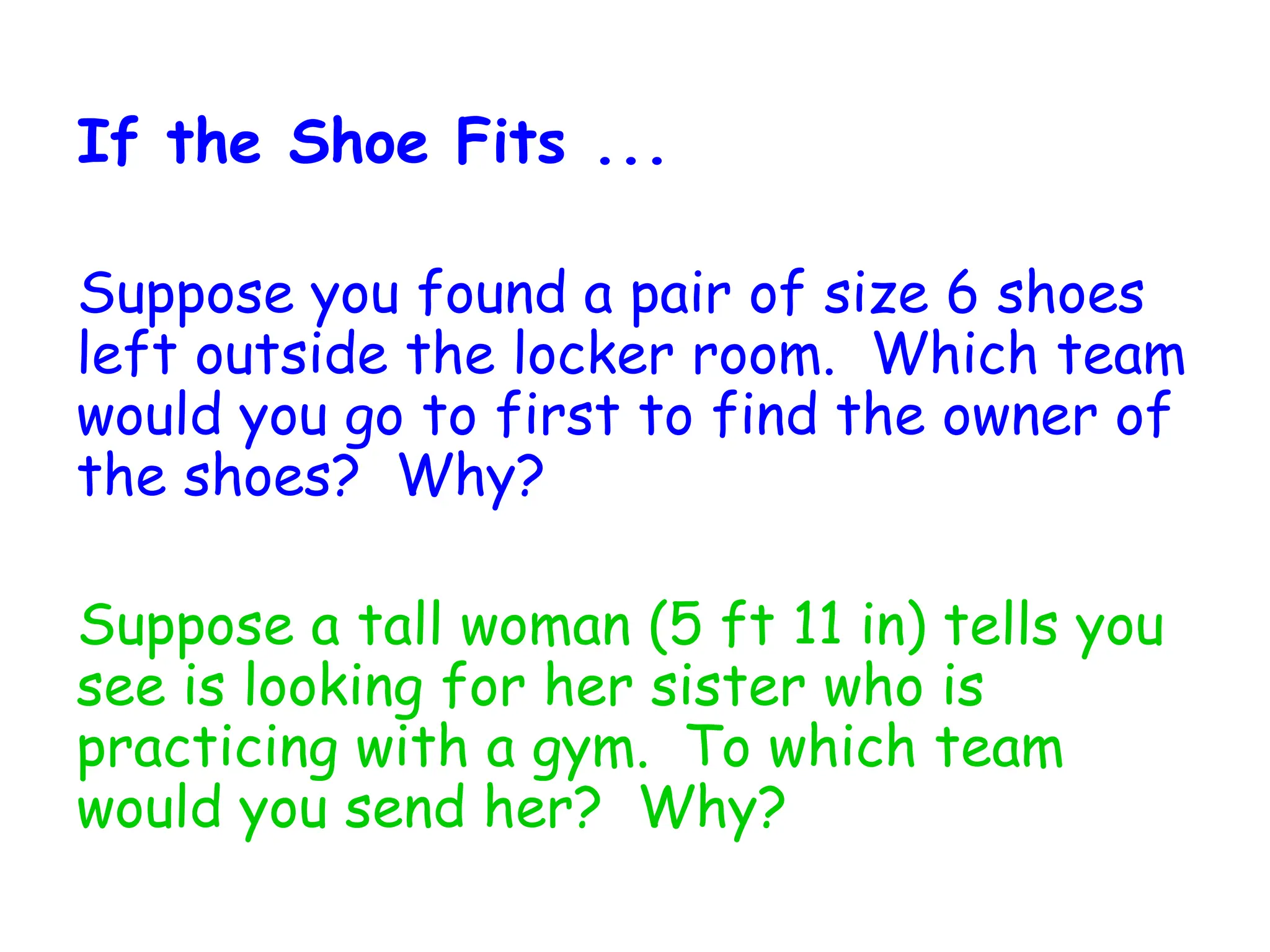 If the Shoe Fits ...
Suppose you found a pair of size 6 shoes
left outside the locker room. Which team
would you go to first to find the owner of
the shoes? Why?
Suppose a tall woman (5 ft 11 in) tells you
see is looking for her sister who is
practicing with a gym. To which team
would you send her? Why?
 