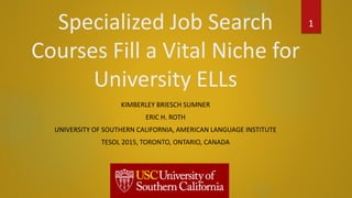 Specialized Job Search
Courses Fill a Vital Niche for
University ELLs
KIMBERLEY BRIESCH SUMNER
ERIC H. ROTH
UNIVERSITY OF SOUTHERN CALIFORNIA, AMERICAN LANGUAGE INSTITUTE
TESOL 2015, TORONTO, ONTARIO, CANADA
1
 