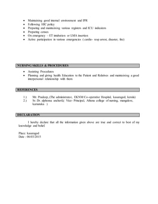  Maintaining good internal environment and IPR
 Following HIC policy
 Preparing and maintaining various registers and ICU indicators
 Preparing censes
 On emergency – ET intubation or LMA insertion
 Active participation in various emergencies ( cardio- resp arrest, disaster, fire)
NURSING SKILLS & PROCEDURES
 Assisting Procedures
 Planning and giving health Education to the Patient and Relatives and maintaining a good
interpersonal relationship with them
REFERENCES
1.) Mr. Pradeep, (The administrator, EKNM Co-operative Hospital, kasaragod, kerala)
2.) Sr. Dr. alphonsa ancheril,( Vice- Principal, Athena college of nursing, mangalore,
karnataka )
DECLARATION
I hereby declare that all the information given above are true and correct to best of my
knowledge and belief.
Place: kasaragod
Date : 06/03/2015
 