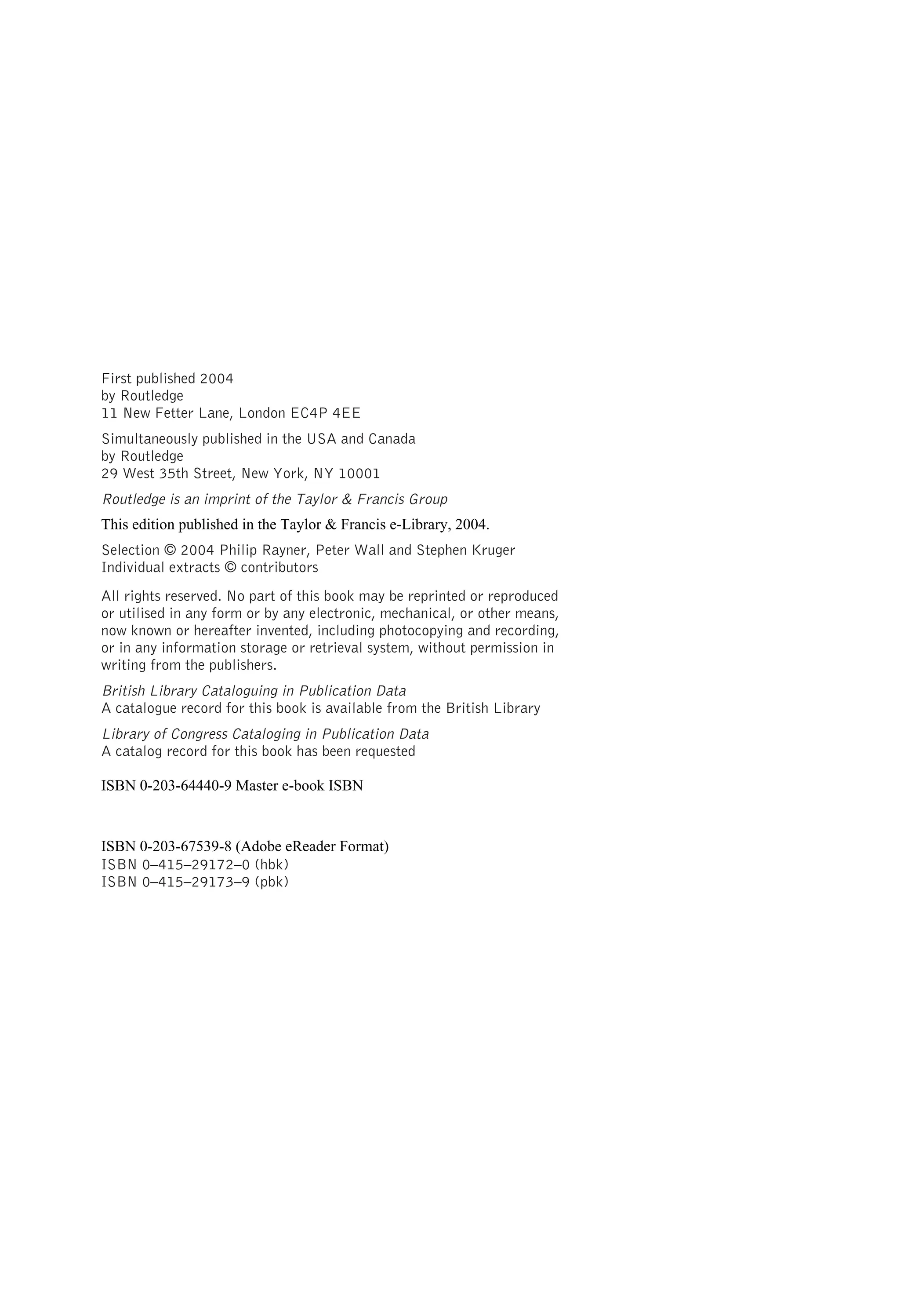 First published 2004
by Routledge
11 New Fetter Lane, London EC4P 4EE
Simultaneously published in the USA and Canada
by Routledge
29 West 35th Street, New York, NY 10001
Routledge is an imprint of the Taylor & Francis Group
Selection © 2004 Philip Rayner, Peter Wall and Stephen Kruger
Individual extracts © contributors
All rights reserved. No part of this book may be reprinted or reproduced
or utilised in any form or by any electronic, mechanical, or other means,
now known or hereafter invented, including photocopying and recording,
or in any information storage or retrieval system, without permission in
writing from the publishers.
British Library Cataloguing in Publication Data
A catalogue record for this book is available from the British Library
Library of Congress Cataloging in Publication Data
A catalog record for this book has been requested
ISBN 0–415–29172–0 (hbk)
ISBN 0–415–29173–9 (pbk)
This edition published in the Taylor & Francis e-Library, 2004.
ISBN 0-203-64440-9 Master e-book ISBN
ISBN 0-203-67539-8 (Adobe eReader Format)
 