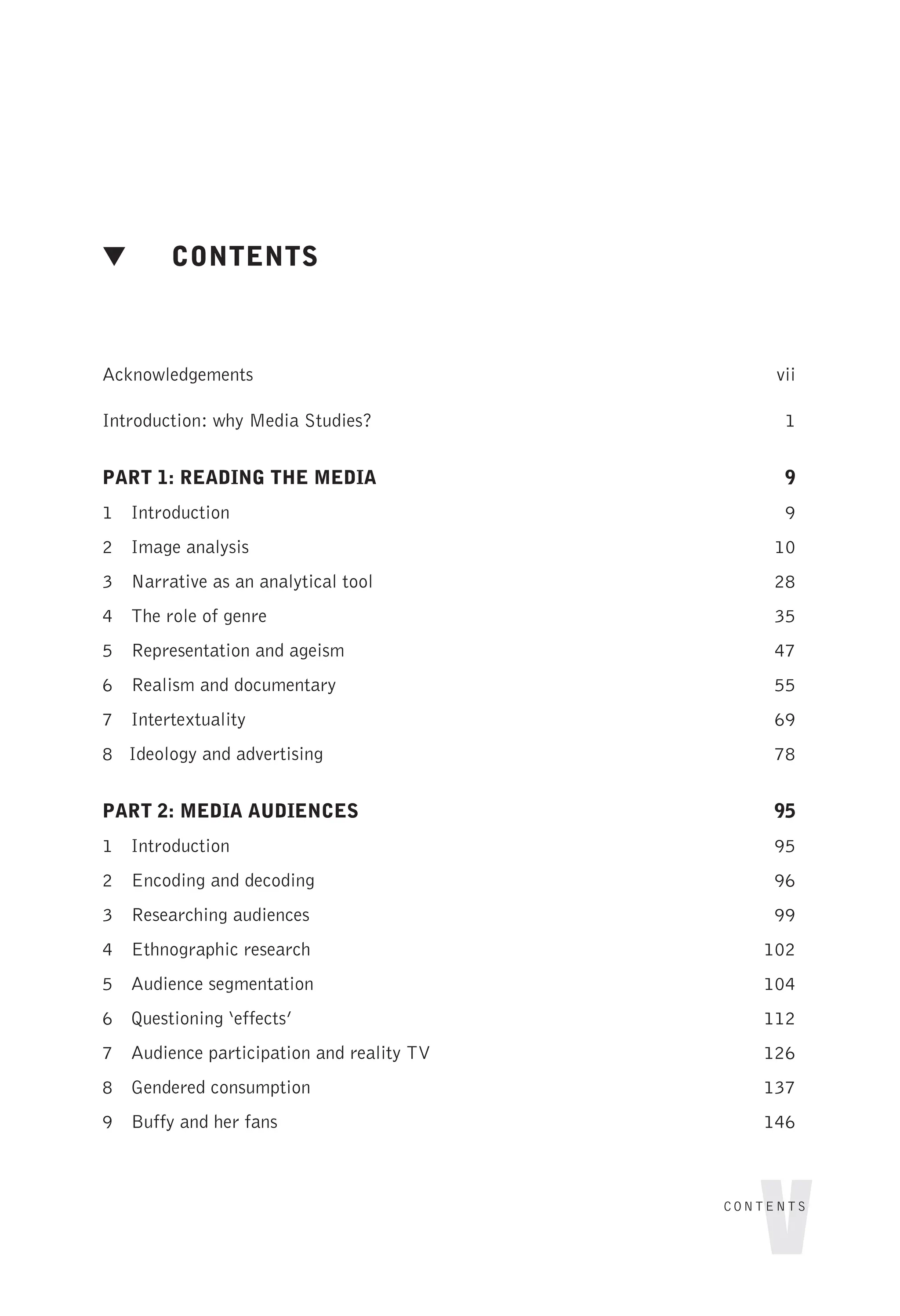 ▼ CONTENTS
Acknowledgements vii
Introduction: why Media Studies? 1
PART 1: READING THE MEDIA 9
1 Introduction 9
2 Image analysis 10
3 Narrative as an analytical tool 28
4 The role of genre 35
5 Representation and ageism 47
6 Realism and documentary 55
7 Intertextuality 69
8 Ideology and advertising 78
PART 2: MEDIA AUDIENCES 95
1 Introduction 95
2 Encoding and decoding 96
3 Researching audiences 99
4 Ethnographic research 102
5 Audience segmentation 104
6 Questioning ‘effects’ 112
7 Audience participation and reality TV 126
8 Gendered consumption 137
9 Buffy and her fans 146
v
CONTENTS
 