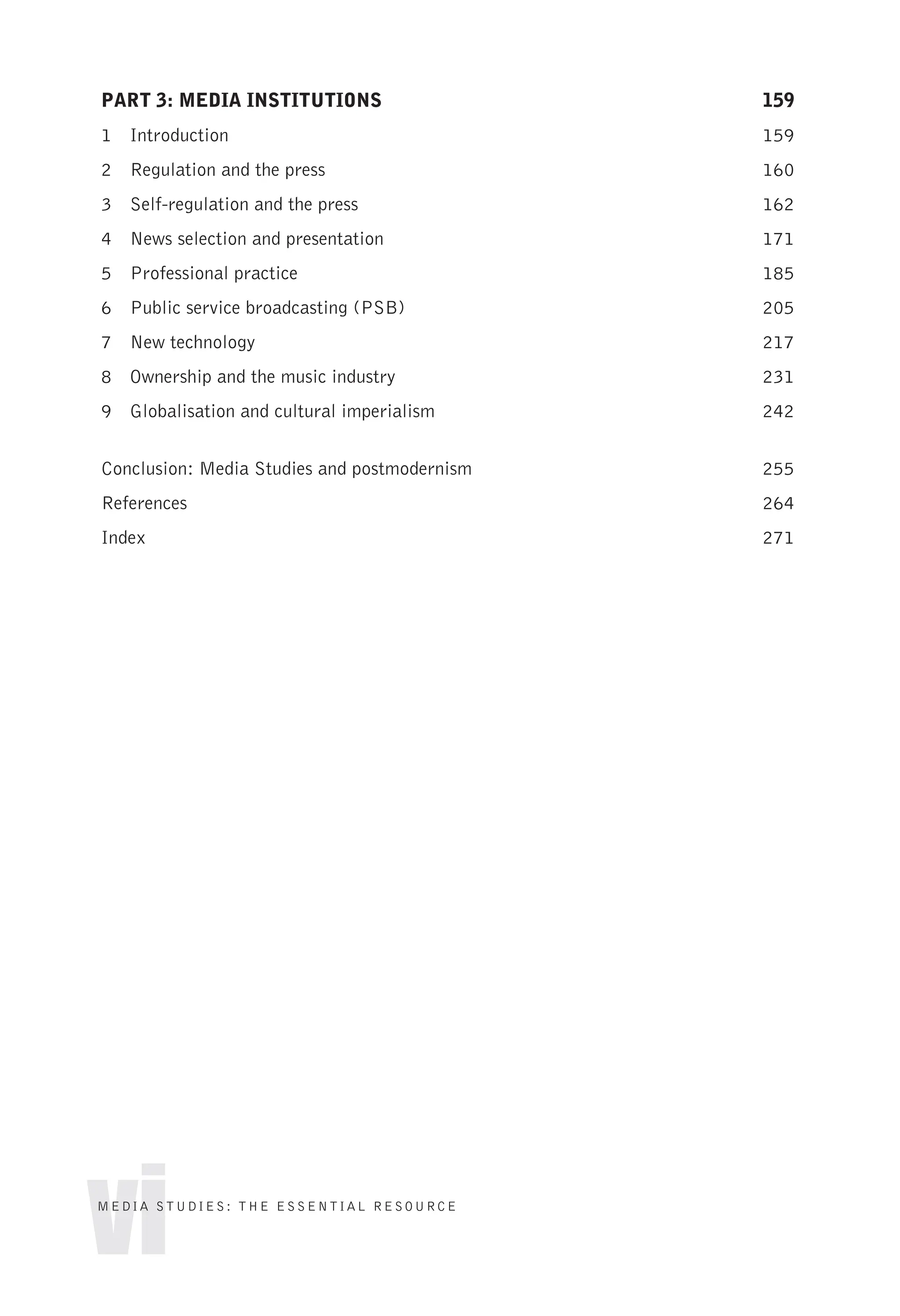 PART 3: MEDIA INSTITUTIONS 159
1 Introduction 159
2 Regulation and the press 160
3 Self-regulation and the press 162
4 News selection and presentation 171
5 Professional practice 185
6 Public service broadcasting (PSB) 205
7 New technology 217
8 Ownership and the music industry 231
9 Globalisation and cultural imperialism 242
Conclusion: Media Studies and postmodernism 255
References 264
Index 271
vi
MEDIA STUDIES: THE ESSENTIAL RESOURCE
 