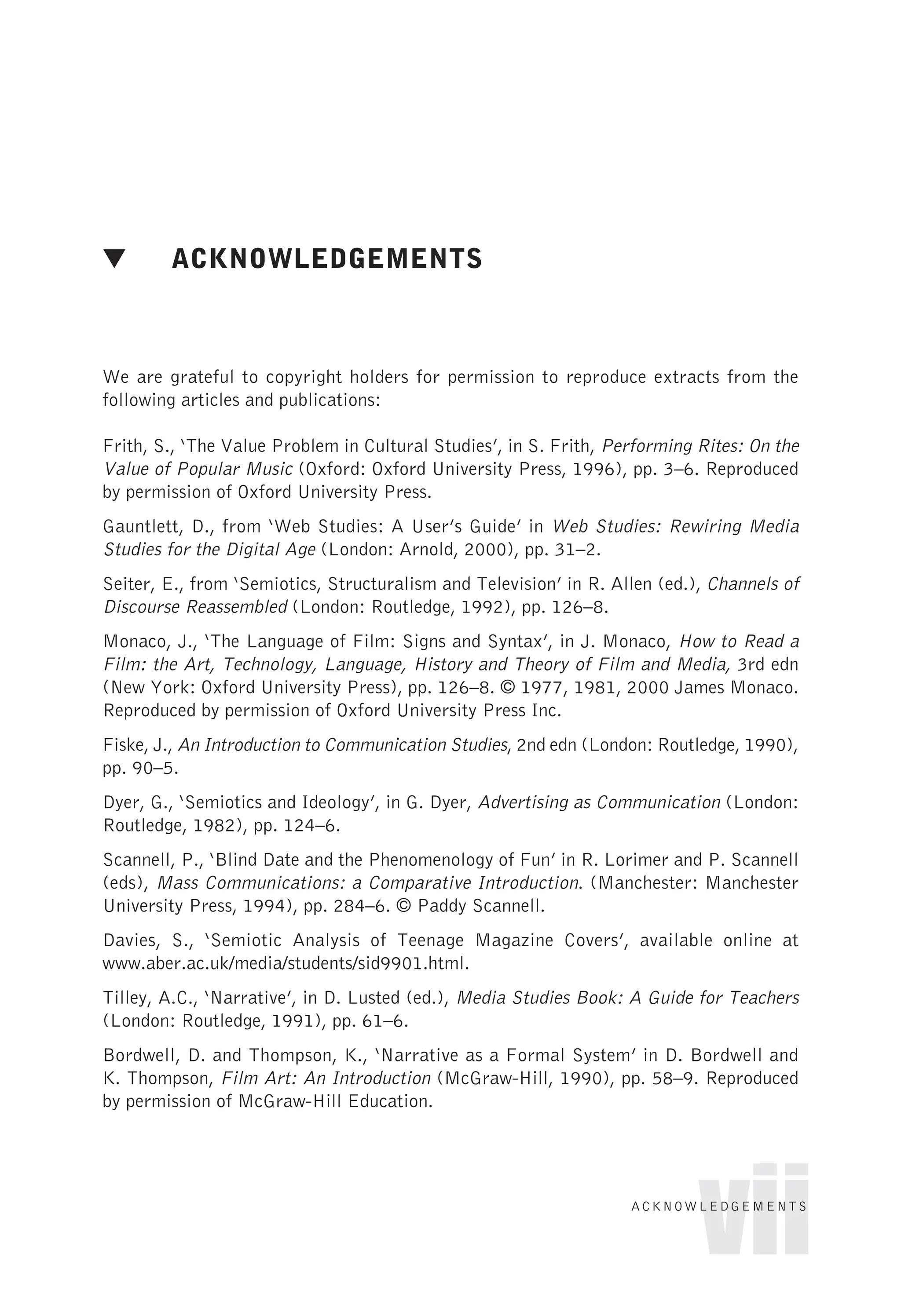 ▼ ACKNOWLEDGEMENTS
We are grateful to copyright holders for permission to reproduce extracts from the
following articles and publications:
Frith, S., ‘The Value Problem in Cultural Studies’, in S. Frith, Performing Rites: On the
Value of Popular Music (Oxford: Oxford University Press, 1996), pp. 3–6. Reproduced
by permission of Oxford University Press.
Gauntlett, D., from ‘Web Studies: A User’s Guide’ in Web Studies: Rewiring Media
Studies for the Digital Age (London: Arnold, 2000), pp. 31–2.
Seiter, E., from ‘Semiotics, Structuralism and Television’ in R. Allen (ed.), Channels of
Discourse Reassembled (London: Routledge, 1992), pp. 126–8.
Monaco, J., ‘The Language of Film: Signs and Syntax’, in J. Monaco, How to Read a
Film: the Art, Technology, Language, History and Theory of Film and Media, 3rd edn
(New York: Oxford University Press), pp. 126–8. © 1977, 1981, 2000 James Monaco.
Reproduced by permission of Oxford University Press Inc.
Fiske, J., An Introduction to Communication Studies, 2nd edn (London: Routledge, 1990),
pp. 90–5.
Dyer, G., ‘Semiotics and Ideology’, in G. Dyer, Advertising as Communication (London:
Routledge, 1982), pp. 124–6.
Scannell, P., ‘Blind Date and the Phenomenology of Fun’ in R. Lorimer and P. Scannell
(eds), Mass Communications: a Comparative Introduction. (Manchester: Manchester
University Press, 1994), pp. 284–6. © Paddy Scannell.
Davies, S., ‘Semiotic Analysis of Teenage Magazine Covers’, available online at
www.aber.ac.uk/media/students/sid9901.html.
Tilley, A.C., ‘Narrative’, in D. Lusted (ed.), Media Studies Book: A Guide for Teachers
(London: Routledge, 1991), pp. 61–6.
Bordwell, D. and Thompson, K., ‘Narrative as a Formal System’ in D. Bordwell and
K. Thompson, Film Art: An Introduction (McGraw-Hill, 1990), pp. 58–9. Reproduced
by permission of McGraw-Hill Education.
vii
ACKNOWLEDGEMENTS
 