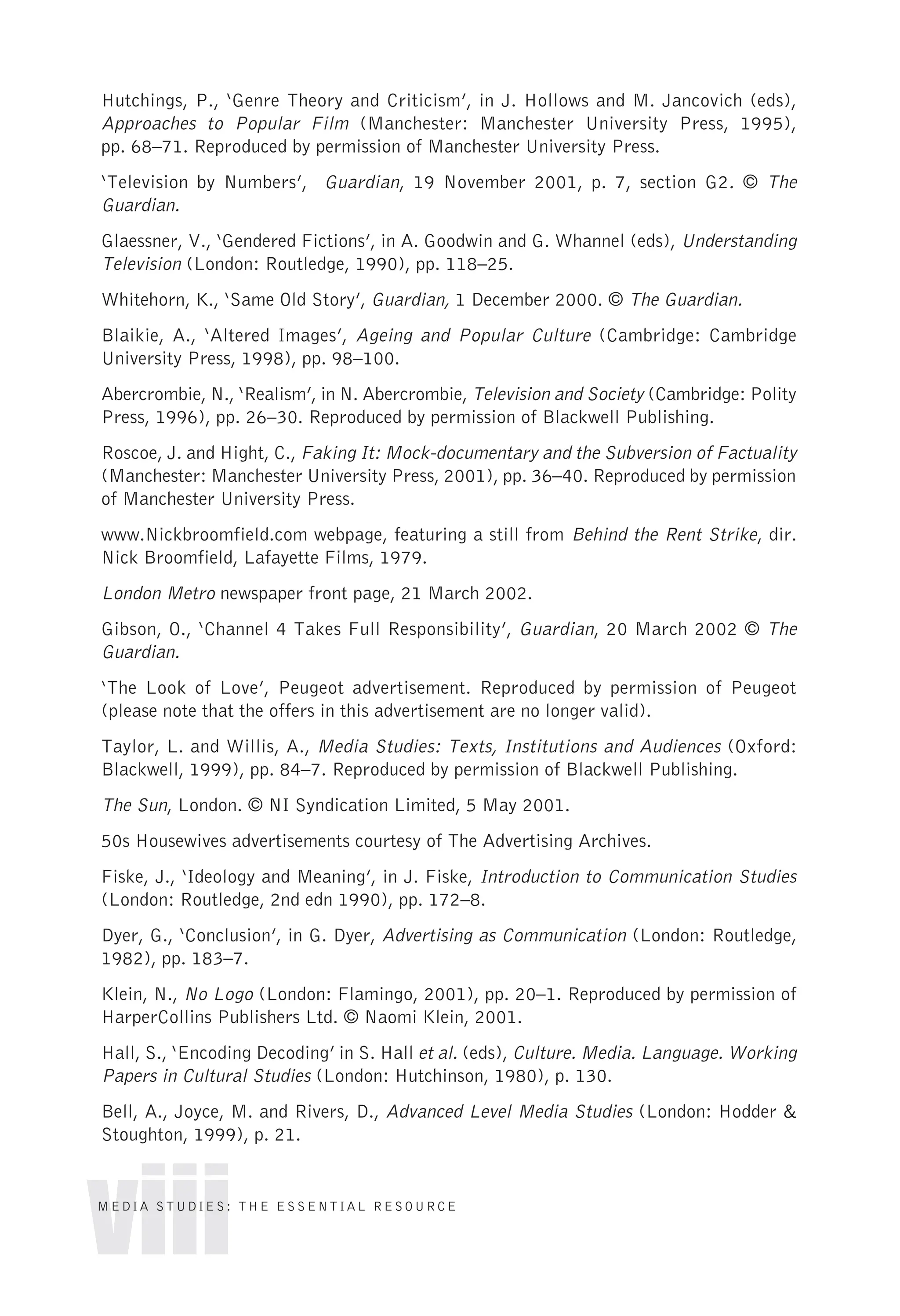 Hutchings, P., ‘Genre Theory and Criticism’, in J. Hollows and M. Jancovich (eds),
Approaches to Popular Film (Manchester: Manchester University Press, 1995),
pp. 68–71. Reproduced by permission of Manchester University Press.
‘Television by Numbers’, Guardian, 19 November 2001, p. 7, section G2. © The
Guardian.
Glaessner, V., ‘Gendered Fictions’, in A. Goodwin and G. Whannel (eds), Understanding
Television (London: Routledge, 1990), pp. 118–25.
Whitehorn, K., ‘Same Old Story’, Guardian, 1 December 2000. © The Guardian.
Blaikie, A., ‘Altered Images’, Ageing and Popular Culture (Cambridge: Cambridge
University Press, 1998), pp. 98–100.
Abercrombie, N., ‘Realism’, in N. Abercrombie, Television and Society (Cambridge: Polity
Press, 1996), pp. 26–30. Reproduced by permission of Blackwell Publishing.
Roscoe, J. and Hight, C., Faking It: Mock-documentary and the Subversion of Factuality
(Manchester: Manchester University Press, 2001), pp. 36–40. Reproduced by permission
of Manchester University Press.
www.Nickbroomfield.com webpage, featuring a still from Behind the Rent Strike, dir.
Nick Broomfield, Lafayette Films, 1979.
London Metro newspaper front page, 21 March 2002.
Gibson, O., ‘Channel 4 Takes Full Responsibility’, Guardian, 20 March 2002 © The
Guardian.
‘The Look of Love’, Peugeot advertisement. Reproduced by permission of Peugeot
(please note that the offers in this advertisement are no longer valid).
Taylor, L. and Willis, A., Media Studies: Texts, Institutions and Audiences (Oxford:
Blackwell, 1999), pp. 84–7. Reproduced by permission of Blackwell Publishing.
The Sun, London. © NI Syndication Limited, 5 May 2001.
50s Housewives advertisements courtesy of The Advertising Archives.
Fiske, J., ‘Ideology and Meaning’, in J. Fiske, Introduction to Communication Studies
(London: Routledge, 2nd edn 1990), pp. 172–8.
Dyer, G., ‘Conclusion’, in G. Dyer, Advertising as Communication (London: Routledge,
1982), pp. 183–7.
Klein, N., No Logo (London: Flamingo, 2001), pp. 20–1. Reproduced by permission of
HarperCollins Publishers Ltd. © Naomi Klein, 2001.
Hall, S., ‘Encoding Decoding’ in S. Hall et al. (eds), Culture. Media. Language. Working
Papers in Cultural Studies (London: Hutchinson, 1980), p. 130.
Bell, A., Joyce, M. and Rivers, D., Advanced Level Media Studies (London: Hodder &
Stoughton, 1999), p. 21.
viii
MEDIA STUDIES: THE ESSENTIAL RESOURCE
 