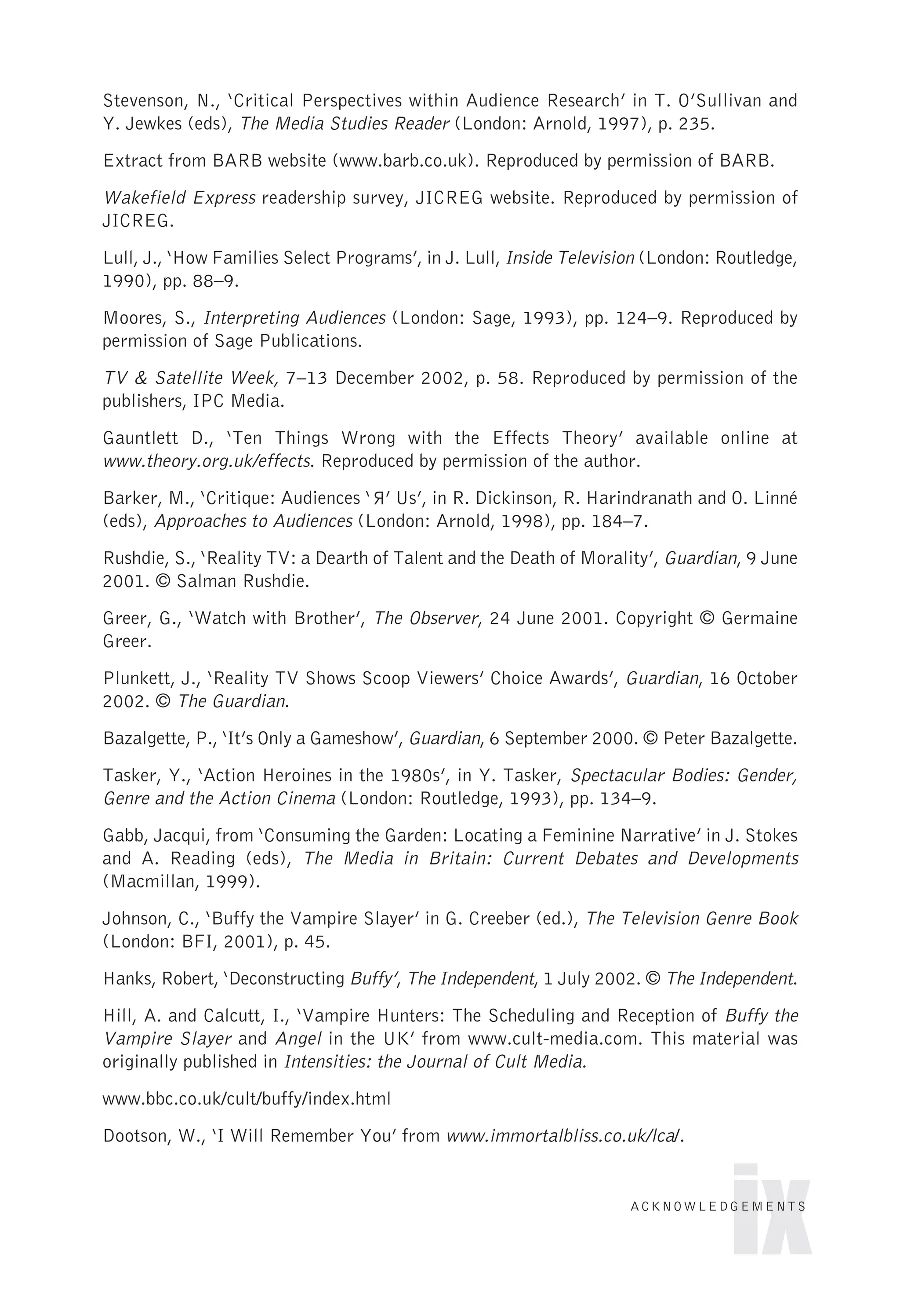 Stevenson, N., ‘Critical Perspectives within Audience Research’ in T. O’Sullivan and
Y. Jewkes (eds), The Media Studies Reader (London: Arnold, 1997), p. 235.
Extract from BARB website (www.barb.co.uk). Reproduced by permission of BARB.
Wakefield Express readership survey, JICREG website. Reproduced by permission of
JICREG.
Lull, J., ‘How Families Select Programs’, in J. Lull, Inside Television (London: Routledge,
1990), pp. 88–9.
Moores, S., Interpreting Audiences (London: Sage, 1993), pp. 124–9. Reproduced by
permission of Sage Publications.
TV & Satellite Week, 7–13 December 2002, p. 58. Reproduced by permission of the
publishers, IPC Media.
Gauntlett D., ‘Ten Things Wrong with the Effects Theory’ available online at
www.theory.org.uk/effects. Reproduced by permission of the author.
Barker, M., ‘Critique: Audiences ‘ ’ Us’, in R. Dickinson, R. Harindranath and O. Linné
(eds), Approaches to Audiences (London: Arnold, 1998), pp. 184–7.
Rushdie, S., ‘Reality TV: a Dearth of Talent and the Death of Morality’, Guardian, 9 June
2001. © Salman Rushdie.
Greer, G., ‘Watch with Brother’, The Observer, 24 June 2001. Copyright © Germaine
Greer.
Plunkett, J., ‘Reality TV Shows Scoop Viewers’ Choice Awards’, Guardian, 16 October
2002. © The Guardian.
Bazalgette, P., ‘It’s Only a Gameshow’, Guardian, 6 September 2000. © Peter Bazalgette.
Tasker, Y., ‘Action Heroines in the 1980s’, in Y. Tasker, Spectacular Bodies: Gender,
Genre and the Action Cinema (London: Routledge, 1993), pp. 134–9.
Gabb, Jacqui, from ‘Consuming the Garden: Locating a Feminine Narrative’ in J. Stokes
and A. Reading (eds), The Media in Britain: Current Debates and Developments
(Macmillan, 1999).
Johnson, C., ‘Buffy the Vampire Slayer’ in G. Creeber (ed.), The Television Genre Book
(London: BFI, 2001), p. 45.
Hanks, Robert, ‘Deconstructing Buffy’, The Independent, 1 July 2002. © The Independent.
Hill, A. and Calcutt, I., ‘Vampire Hunters: The Scheduling and Reception of Buffy the
Vampire Slayer and Angel in the UK’ from www.cult-media.com. This material was
originally published in Intensities: the Journal of Cult Media.
www.bbc.co.uk/cult/buffy/index.html
Dootson, W., ‘I Will Remember You’ from www.immortalbliss.co.uk/lca/.
ix
ACKNOWLEDGEMENTS
R
 