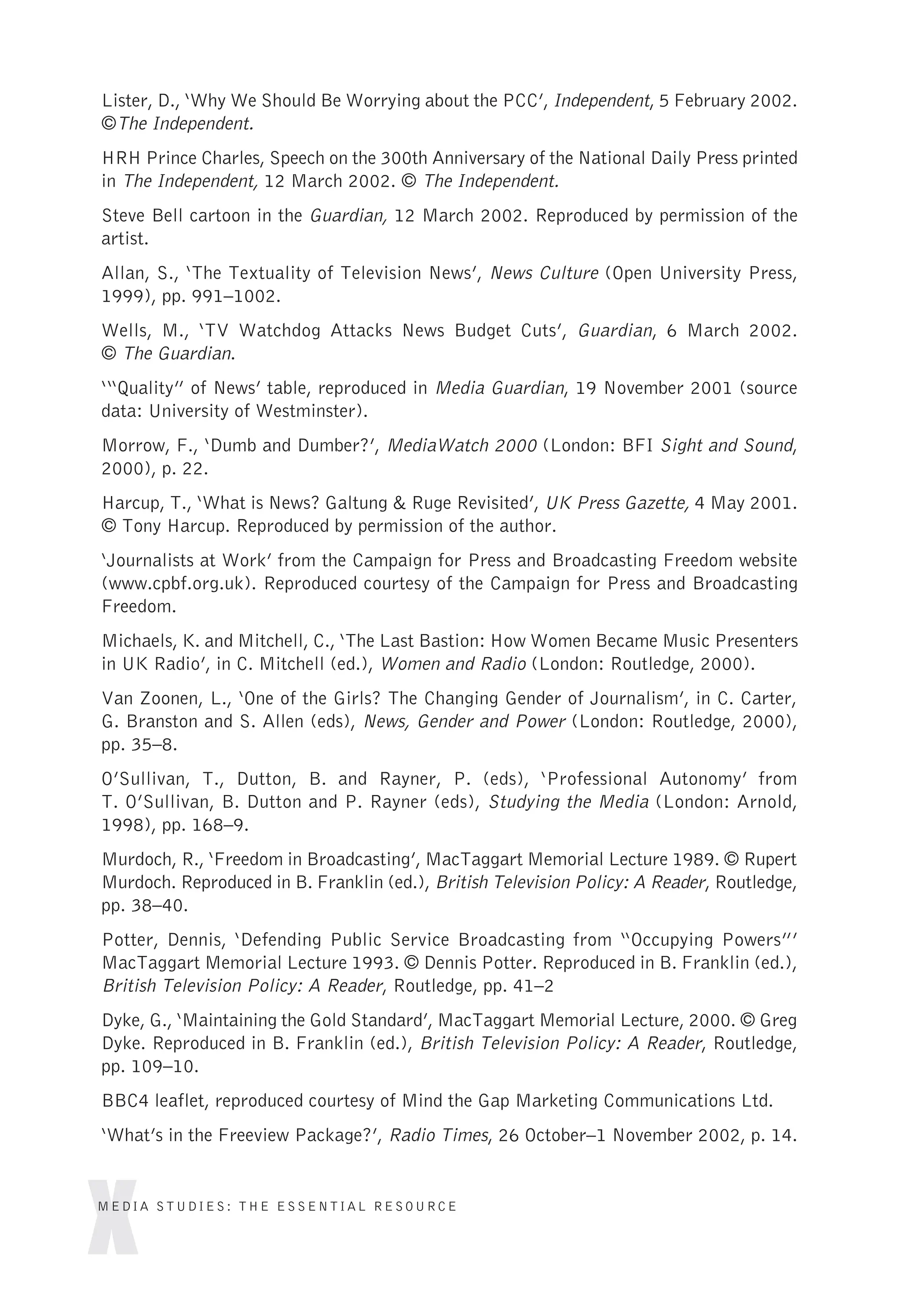 Lister, D., ‘Why We Should Be Worrying about the PCC’, Independent, 5 February 2002.
©The Independent.
HRH Prince Charles, Speech on the 300th Anniversary of the National Daily Press printed
in The Independent, 12 March 2002. © The Independent.
Steve Bell cartoon in the Guardian, 12 March 2002. Reproduced by permission of the
artist.
Allan, S., ‘The Textuality of Television News’, News Culture (Open University Press,
1999), pp. 991–1002.
Wells, M., ‘TV Watchdog Attacks News Budget Cuts’, Guardian, 6 March 2002.
© The Guardian.
‘“Quality” of News’ table, reproduced in Media Guardian, 19 November 2001 (source
data: University of Westminster).
Morrow, F., ‘Dumb and Dumber?’, MediaWatch 2000 (London: BFI Sight and Sound,
2000), p. 22.
Harcup, T., ‘What is News? Galtung & Ruge Revisited’, UK Press Gazette, 4 May 2001.
© Tony Harcup. Reproduced by permission of the author.
‘Journalists at Work’ from the Campaign for Press and Broadcasting Freedom website
(www.cpbf.org.uk). Reproduced courtesy of the Campaign for Press and Broadcasting
Freedom.
Michaels, K. and Mitchell, C., ‘The Last Bastion: How Women Became Music Presenters
in UK Radio’, in C. Mitchell (ed.), Women and Radio (London: Routledge, 2000).
Van Zoonen, L., ‘One of the Girls? The Changing Gender of Journalism’, in C. Carter,
G. Branston and S. Allen (eds), News, Gender and Power (London: Routledge, 2000),
pp. 35–8.
O’Sullivan, T., Dutton, B. and Rayner, P. (eds), ‘Professional Autonomy’ from
T. O’Sullivan, B. Dutton and P. Rayner (eds), Studying the Media (London: Arnold,
1998), pp. 168–9.
Murdoch, R., ‘Freedom in Broadcasting’, MacTaggart Memorial Lecture 1989. © Rupert
Murdoch. Reproduced in B. Franklin (ed.), British Television Policy: A Reader, Routledge,
pp. 38–40.
Potter, Dennis, ‘Defending Public Service Broadcasting from “Occupying Powers”’
MacTaggart Memorial Lecture 1993. © Dennis Potter. Reproduced in B. Franklin (ed.),
British Television Policy: A Reader, Routledge, pp. 41–2
Dyke, G., ‘Maintaining the Gold Standard’, MacTaggart Memorial Lecture, 2000. © Greg
Dyke. Reproduced in B. Franklin (ed.), British Television Policy: A Reader, Routledge,
pp. 109–10.
BBC4 leaflet, reproduced courtesy of Mind the Gap Marketing Communications Ltd.
‘What’s in the Freeview Package?’, Radio Times, 26 October–1 November 2002, p. 14.
x
MEDIA STUDIES: THE ESSENTIAL RESOURCE
 