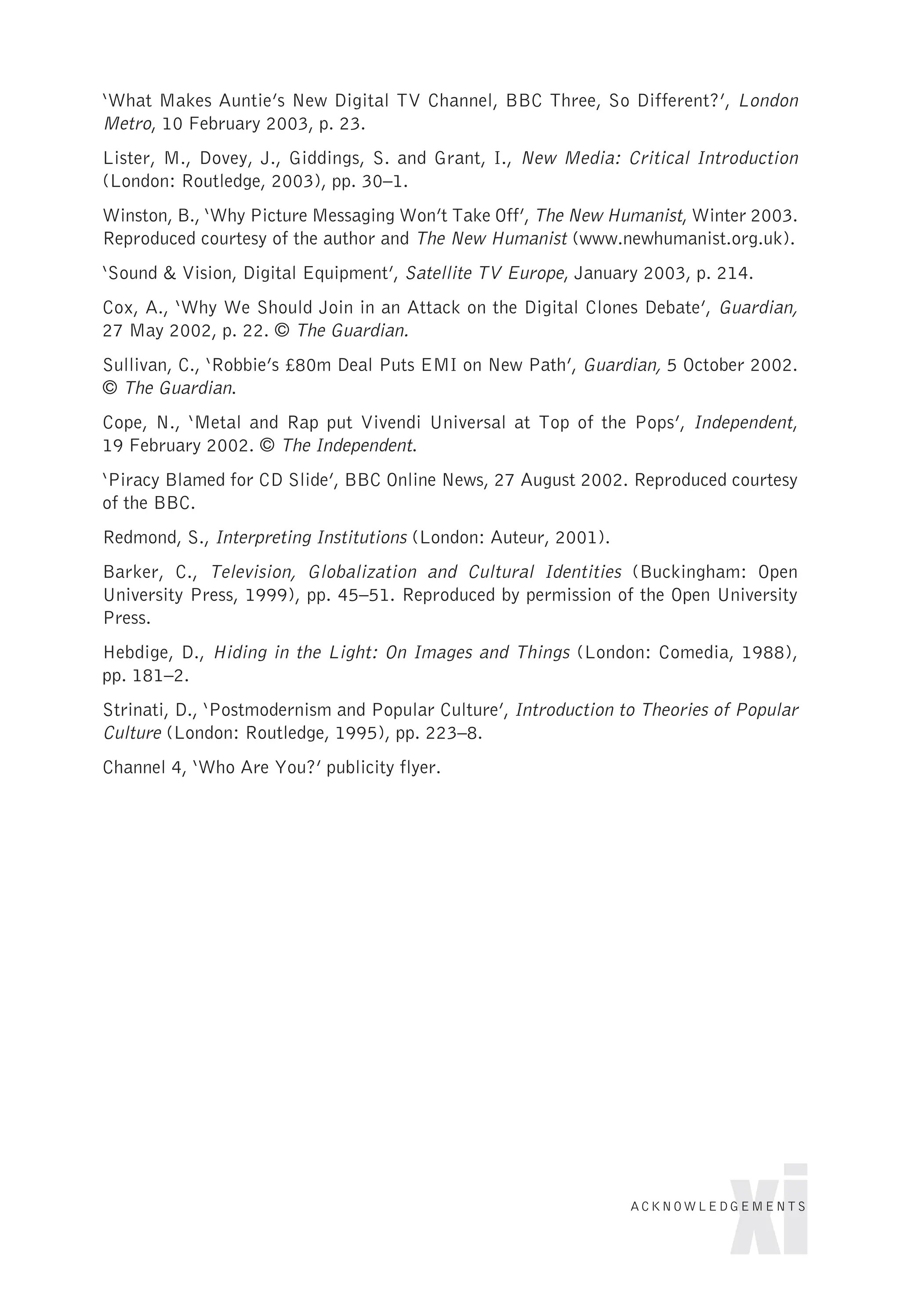 ‘What Makes Auntie’s New Digital TV Channel, BBC Three, So Different?’, London
Metro, 10 February 2003, p. 23.
Lister, M., Dovey, J., Giddings, S. and Grant, I., New Media: Critical Introduction
(London: Routledge, 2003), pp. 30–1.
Winston, B., ‘Why Picture Messaging Won’t Take Off’, The New Humanist, Winter 2003.
Reproduced courtesy of the author and The New Humanist (www.newhumanist.org.uk).
‘Sound & Vision, Digital Equipment’, Satellite TV Europe, January 2003, p. 214.
Cox, A., ‘Why We Should Join in an Attack on the Digital Clones Debate’, Guardian,
27 May 2002, p. 22. © The Guardian.
Sullivan, C., ‘Robbie’s £80m Deal Puts EMI on New Path’, Guardian, 5 October 2002.
© The Guardian.
Cope, N., ‘Metal and Rap put Vivendi Universal at Top of the Pops’, Independent,
19 February 2002. © The Independent.
‘Piracy Blamed for CD Slide’, BBC Online News, 27 August 2002. Reproduced courtesy
of the BBC.
Redmond, S., Interpreting Institutions (London: Auteur, 2001).
Barker, C., Television, Globalization and Cultural Identities (Buckingham: Open
University Press, 1999), pp. 45–51. Reproduced by permission of the Open University
Press.
Hebdige, D., Hiding in the Light: On Images and Things (London: Comedia, 1988),
pp. 181–2.
Strinati, D., ‘Postmodernism and Popular Culture’, Introduction to Theories of Popular
Culture (London: Routledge, 1995), pp. 223–8.
Channel 4, ‘Who Are You?’ publicity flyer.
xi
ACKNOWLEDGEMENTS
 