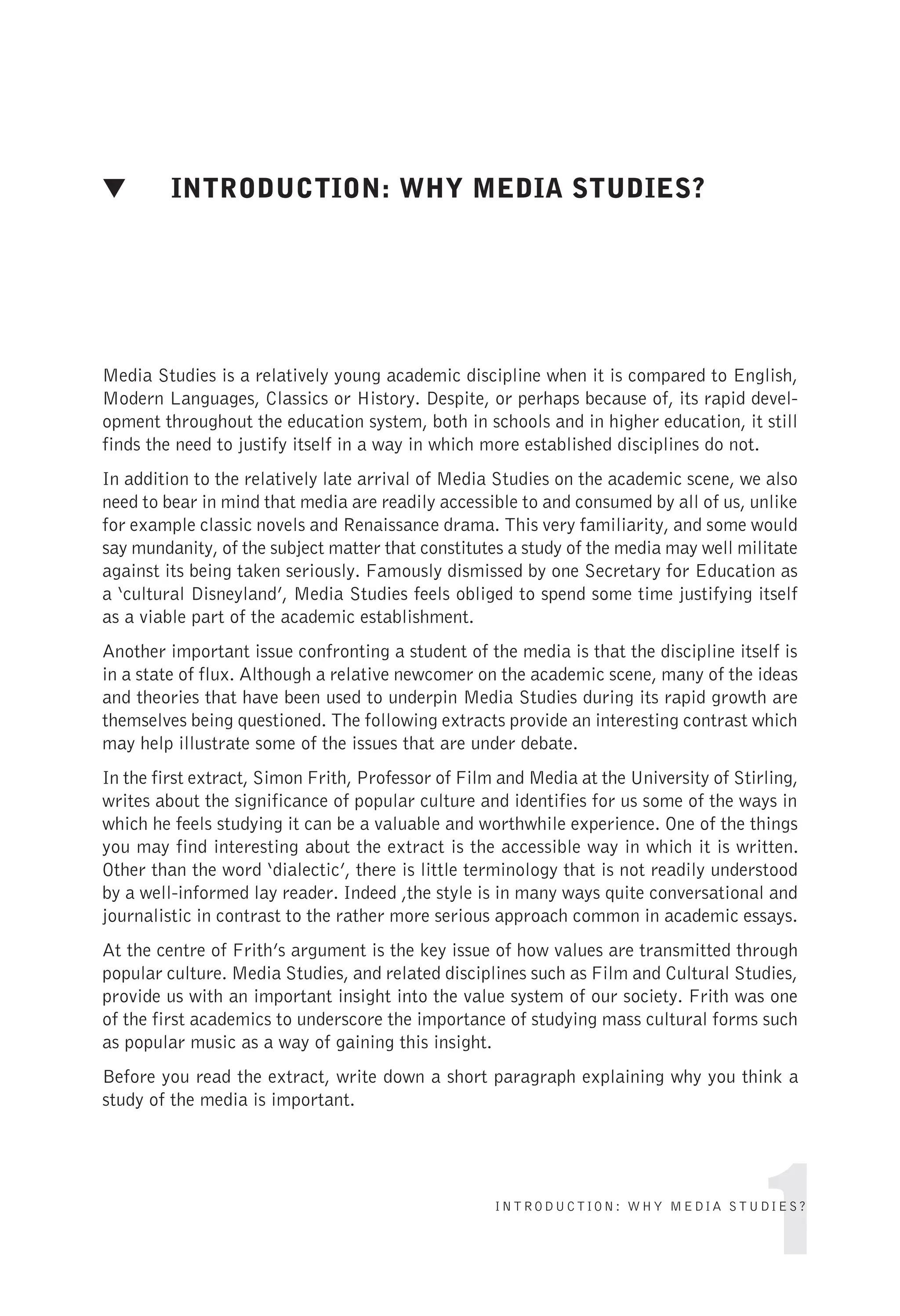 ▼ INTRODUCTION: WHY MEDIA STUDIES?
Media Studies is a relatively young academic discipline when it is compared to English,
Modern Languages, Classics or History. Despite, or perhaps because of, its rapid devel-
opment throughout the education system, both in schools and in higher education, it still
finds the need to justify itself in a way in which more established disciplines do not.
In addition to the relatively late arrival of Media Studies on the academic scene, we also
need to bear in mind that media are readily accessible to and consumed by all of us, unlike
for example classic novels and Renaissance drama. This very familiarity, and some would
say mundanity, of the subject matter that constitutes a study of the media may well militate
against its being taken seriously. Famously dismissed by one Secretary for Education as
a ‘cultural Disneyland’, Media Studies feels obliged to spend some time justifying itself
as a viable part of the academic establishment.
Another important issue confronting a student of the media is that the discipline itself is
in a state of flux. Although a relative newcomer on the academic scene, many of the ideas
and theories that have been used to underpin Media Studies during its rapid growth are
themselves being questioned. The following extracts provide an interesting contrast which
may help illustrate some of the issues that are under debate.
In the first extract, Simon Frith, Professor of Film and Media at the University of Stirling,
writes about the significance of popular culture and identifies for us some of the ways in
which he feels studying it can be a valuable and worthwhile experience. One of the things
you may find interesting about the extract is the accessible way in which it is written.
Other than the word ‘dialectic’, there is little terminology that is not readily understood
by a well-informed lay reader. Indeed ,the style is in many ways quite conversational and
journalistic in contrast to the rather more serious approach common in academic essays.
At the centre of Frith’s argument is the key issue of how values are transmitted through
popular culture. Media Studies, and related disciplines such as Film and Cultural Studies,
provide us with an important insight into the value system of our society. Frith was one
of the first academics to underscore the importance of studying mass cultural forms such
as popular music as a way of gaining this insight.
Before you read the extract, write down a short paragraph explaining why you think a
study of the media is important.
1
INTRODUCTION: WHY MEDIA STUDIES?
 