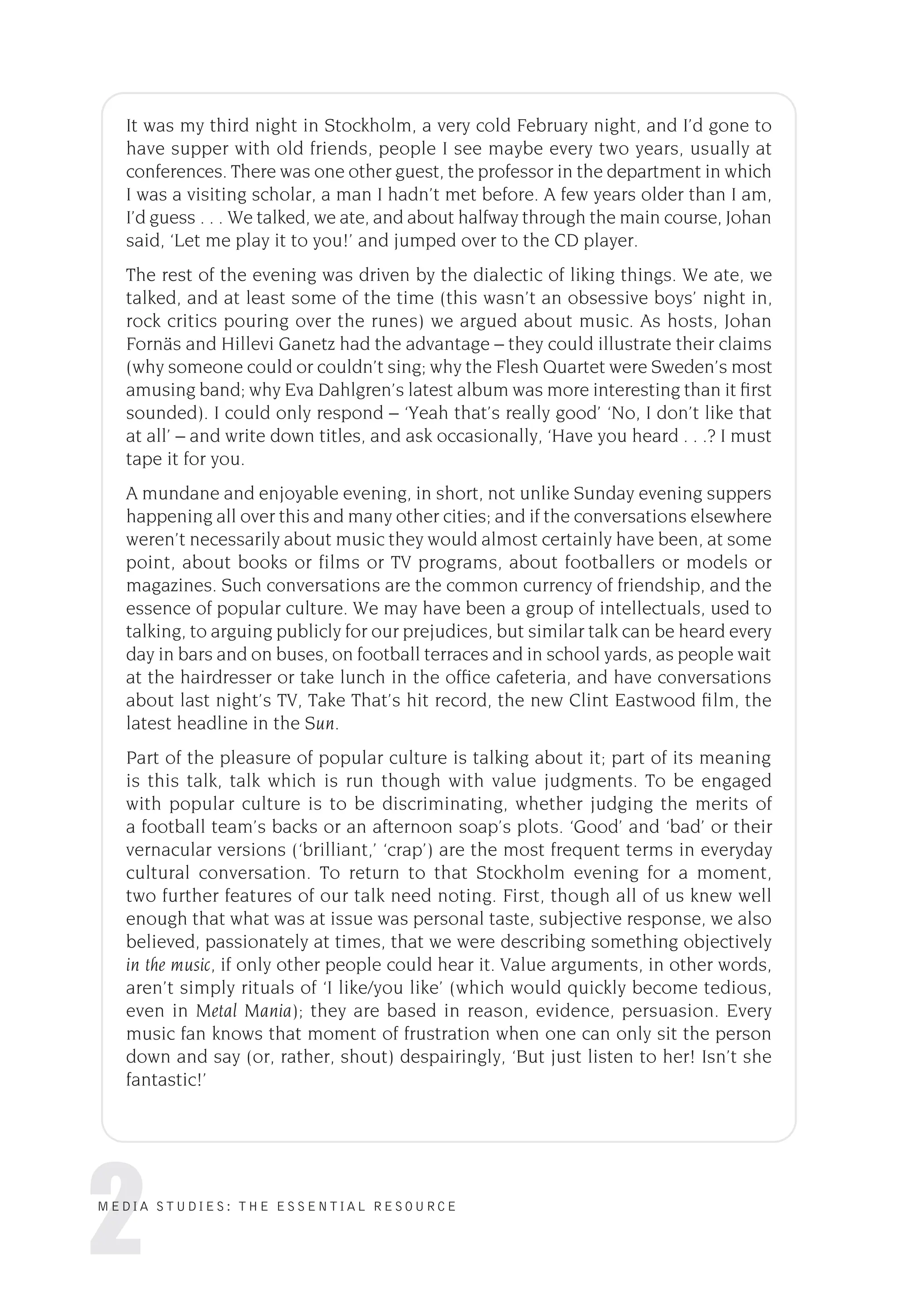 2
MEDIA STUDIES: THE ESSENTIAL RESOURCE
It was my third night in Stockholm, a very cold February night, and I’d gone to
have supper with old friends, people I see maybe every two years, usually at
conferences. There was one other guest, the professor in the department in which
I was a visiting scholar, a man I hadn’t met before. A few years older than I am,
I’d guess . . . We talked, we ate, and about halfway through the main course, Johan
said, ‘Let me play it to you!’ and jumped over to the CD player.
The rest of the evening was driven by the dialectic of liking things. We ate, we
talked, and at least some of the time (this wasn’t an obsessive boys’ night in,
rock critics pouring over the runes) we argued about music. As hosts, Johan
Fornäs and Hillevi Ganetz had the advantage – they could illustrate their claims
(why someone could or couldn’t sing; why the Flesh Quartet were Sweden’s most
amusing band; why Eva Dahlgren’s latest album was more interesting than it ﬁrst
sounded). I could only respond – ‘Yeah that’s really good’ ‘No, I don’t like that
at all’ – and write down titles, and ask occasionally, ‘Have you heard . . .? I must
tape it for you.
A mundane and enjoyable evening, in short, not unlike Sunday evening suppers
happening all over this and many other cities; and if the conversations elsewhere
weren’t necessarily about music they would almost certainly have been, at some
point, about books or films or TV programs, about footballers or models or
magazines. Such conversations are the common currency of friendship, and the
essence of popular culture. We may have been a group of intellectuals, used to
talking, to arguing publicly for our prejudices, but similar talk can be heard every
day in bars and on buses, on football terraces and in school yards, as people wait
at the hairdresser or take lunch in the ofﬁce cafeteria, and have conversations
about last night’s TV, Take That’s hit record, the new Clint Eastwood ﬁlm, the
latest headline in the Sun.
Part of the pleasure of popular culture is talking about it; part of its meaning
is this talk, talk which is run though with value judgments. To be engaged
with popular culture is to be discriminating, whether judging the merits of
a football team’s backs or an afternoon soap’s plots. ‘Good’ and ‘bad’ or their
vernacular versions (‘brilliant,’ ‘crap’) are the most frequent terms in everyday
cultural conversation. To return to that Stockholm evening for a moment,
two further features of our talk need noting. First, though all of us knew well
enough that what was at issue was personal taste, subjective response, we also
believed, passionately at times, that we were describing something objectively
in the music, if only other people could hear it. Value arguments, in other words,
aren’t simply rituals of ‘I like/you like’ (which would quickly become tedious,
even in Metal Mania); they are based in reason, evidence, persuasion. Every
music fan knows that moment of frustration when one can only sit the person
down and say (or, rather, shout) despairingly, ‘But just listen to her! Isn’t she
fantastic!’
 