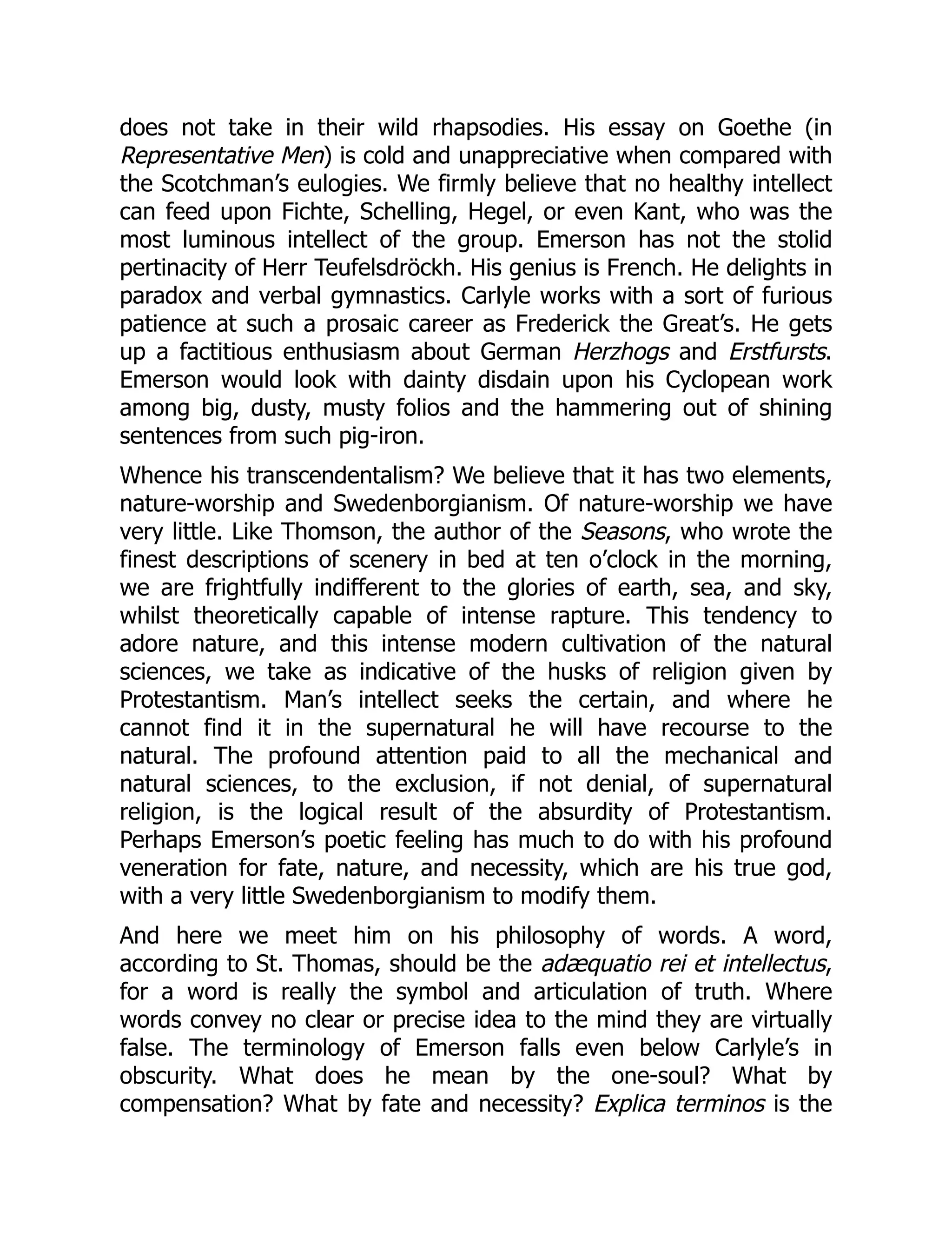 does not take in their wild rhapsodies. His essay on Goethe (in
Representative Men) is cold and unappreciative when compared with
the Scotchman’s eulogies. We firmly believe that no healthy intellect
can feed upon Fichte, Schelling, Hegel, or even Kant, who was the
most luminous intellect of the group. Emerson has not the stolid
pertinacity of Herr Teufelsdröckh. His genius is French. He delights in
paradox and verbal gymnastics. Carlyle works with a sort of furious
patience at such a prosaic career as Frederick the Great’s. He gets
up a factitious enthusiasm about German Herzhogs and Erstfursts.
Emerson would look with dainty disdain upon his Cyclopean work
among big, dusty, musty folios and the hammering out of shining
sentences from such pig-iron.
Whence his transcendentalism? We believe that it has two elements,
nature-worship and Swedenborgianism. Of nature-worship we have
very little. Like Thomson, the author of the Seasons, who wrote the
finest descriptions of scenery in bed at ten o’clock in the morning,
we are frightfully indifferent to the glories of earth, sea, and sky,
whilst theoretically capable of intense rapture. This tendency to
adore nature, and this intense modern cultivation of the natural
sciences, we take as indicative of the husks of religion given by
Protestantism. Man’s intellect seeks the certain, and where he
cannot find it in the supernatural he will have recourse to the
natural. The profound attention paid to all the mechanical and
natural sciences, to the exclusion, if not denial, of supernatural
religion, is the logical result of the absurdity of Protestantism.
Perhaps Emerson’s poetic feeling has much to do with his profound
veneration for fate, nature, and necessity, which are his true god,
with a very little Swedenborgianism to modify them.
And here we meet him on his philosophy of words. A word,
according to St. Thomas, should be the adæquatio rei et intellectus,
for a word is really the symbol and articulation of truth. Where
words convey no clear or precise idea to the mind they are virtually
false. The terminology of Emerson falls even below Carlyle’s in
obscurity. What does he mean by the one-soul? What by
compensation? What by fate and necessity? Explica terminos is the
 