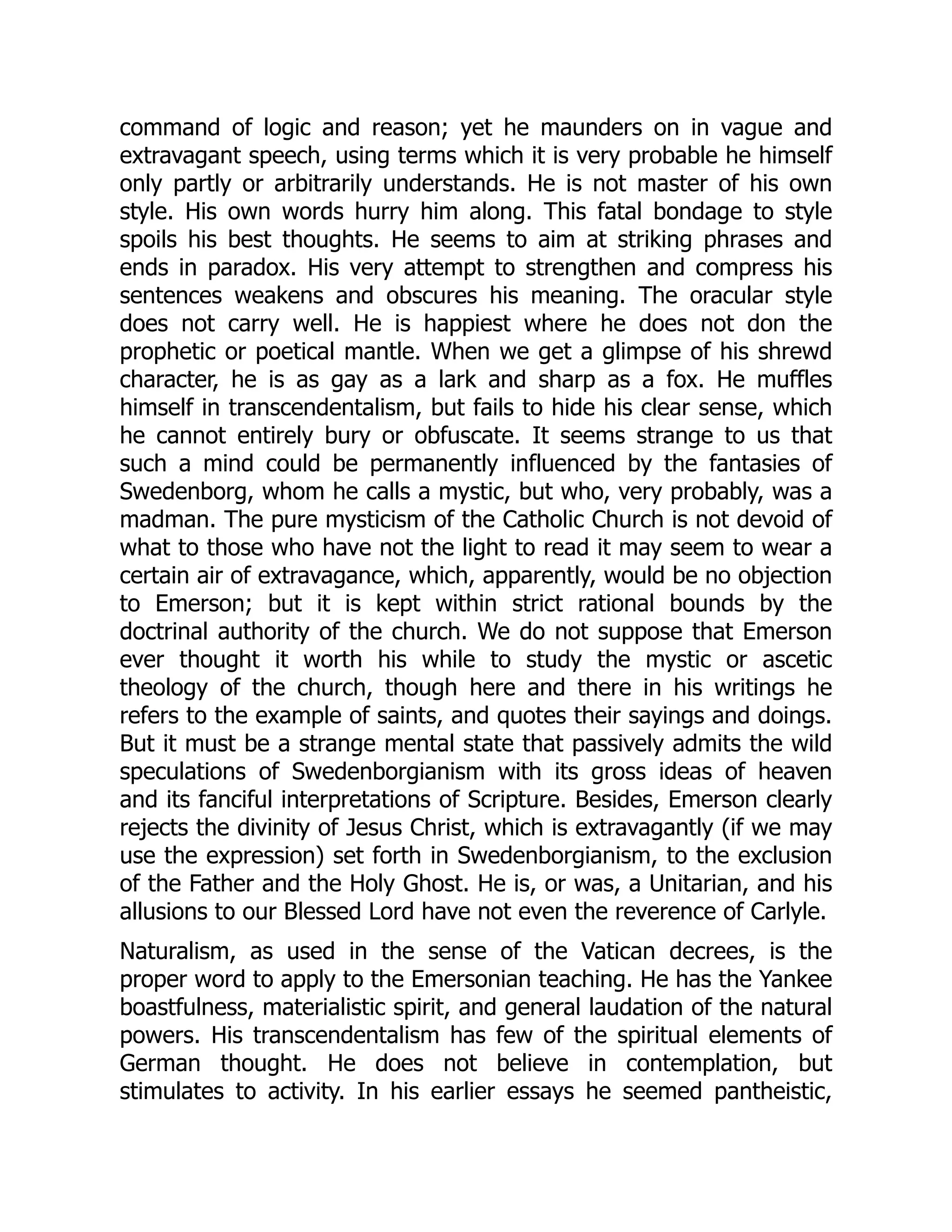 command of logic and reason; yet he maunders on in vague and
extravagant speech, using terms which it is very probable he himself
only partly or arbitrarily understands. He is not master of his own
style. His own words hurry him along. This fatal bondage to style
spoils his best thoughts. He seems to aim at striking phrases and
ends in paradox. His very attempt to strengthen and compress his
sentences weakens and obscures his meaning. The oracular style
does not carry well. He is happiest where he does not don the
prophetic or poetical mantle. When we get a glimpse of his shrewd
character, he is as gay as a lark and sharp as a fox. He muffles
himself in transcendentalism, but fails to hide his clear sense, which
he cannot entirely bury or obfuscate. It seems strange to us that
such a mind could be permanently influenced by the fantasies of
Swedenborg, whom he calls a mystic, but who, very probably, was a
madman. The pure mysticism of the Catholic Church is not devoid of
what to those who have not the light to read it may seem to wear a
certain air of extravagance, which, apparently, would be no objection
to Emerson; but it is kept within strict rational bounds by the
doctrinal authority of the church. We do not suppose that Emerson
ever thought it worth his while to study the mystic or ascetic
theology of the church, though here and there in his writings he
refers to the example of saints, and quotes their sayings and doings.
But it must be a strange mental state that passively admits the wild
speculations of Swedenborgianism with its gross ideas of heaven
and its fanciful interpretations of Scripture. Besides, Emerson clearly
rejects the divinity of Jesus Christ, which is extravagantly (if we may
use the expression) set forth in Swedenborgianism, to the exclusion
of the Father and the Holy Ghost. He is, or was, a Unitarian, and his
allusions to our Blessed Lord have not even the reverence of Carlyle.
Naturalism, as used in the sense of the Vatican decrees, is the
proper word to apply to the Emersonian teaching. He has the Yankee
boastfulness, materialistic spirit, and general laudation of the natural
powers. His transcendentalism has few of the spiritual elements of
German thought. He does not believe in contemplation, but
stimulates to activity. In his earlier essays he seemed pantheistic,
 