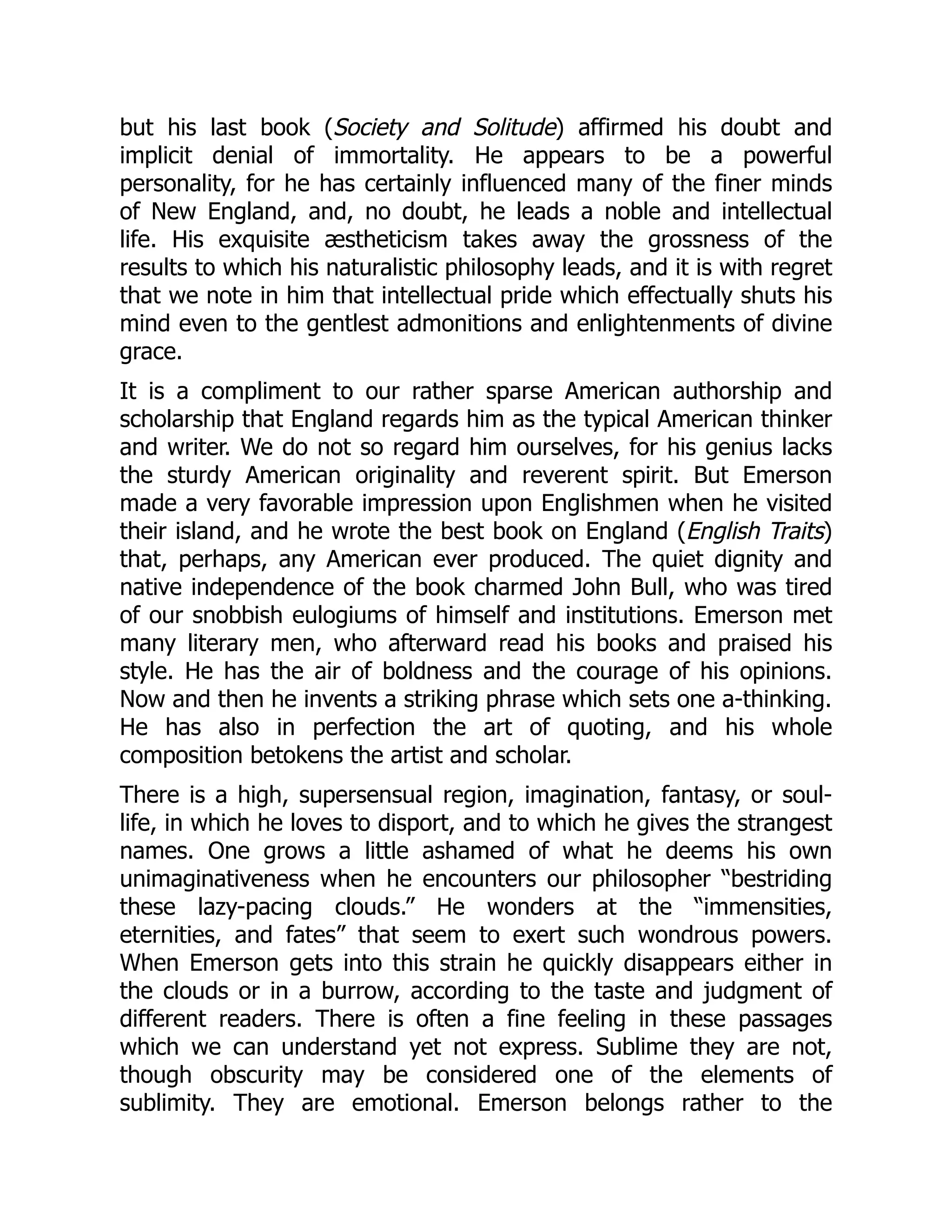 but his last book (Society and Solitude) affirmed his doubt and
implicit denial of immortality. He appears to be a powerful
personality, for he has certainly influenced many of the finer minds
of New England, and, no doubt, he leads a noble and intellectual
life. His exquisite æstheticism takes away the grossness of the
results to which his naturalistic philosophy leads, and it is with regret
that we note in him that intellectual pride which effectually shuts his
mind even to the gentlest admonitions and enlightenments of divine
grace.
It is a compliment to our rather sparse American authorship and
scholarship that England regards him as the typical American thinker
and writer. We do not so regard him ourselves, for his genius lacks
the sturdy American originality and reverent spirit. But Emerson
made a very favorable impression upon Englishmen when he visited
their island, and he wrote the best book on England (English Traits)
that, perhaps, any American ever produced. The quiet dignity and
native independence of the book charmed John Bull, who was tired
of our snobbish eulogiums of himself and institutions. Emerson met
many literary men, who afterward read his books and praised his
style. He has the air of boldness and the courage of his opinions.
Now and then he invents a striking phrase which sets one a-thinking.
He has also in perfection the art of quoting, and his whole
composition betokens the artist and scholar.
There is a high, supersensual region, imagination, fantasy, or soul-
life, in which he loves to disport, and to which he gives the strangest
names. One grows a little ashamed of what he deems his own
unimaginativeness when he encounters our philosopher “bestriding
these lazy-pacing clouds.” He wonders at the “immensities,
eternities, and fates” that seem to exert such wondrous powers.
When Emerson gets into this strain he quickly disappears either in
the clouds or in a burrow, according to the taste and judgment of
different readers. There is often a fine feeling in these passages
which we can understand yet not express. Sublime they are not,
though obscurity may be considered one of the elements of
sublimity. They are emotional. Emerson belongs rather to the
 