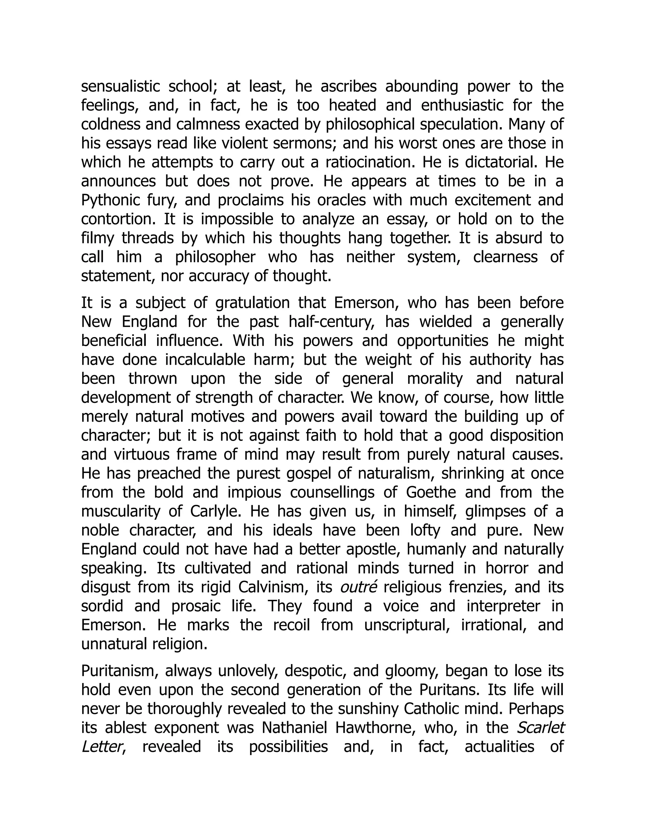 sensualistic school; at least, he ascribes abounding power to the
feelings, and, in fact, he is too heated and enthusiastic for the
coldness and calmness exacted by philosophical speculation. Many of
his essays read like violent sermons; and his worst ones are those in
which he attempts to carry out a ratiocination. He is dictatorial. He
announces but does not prove. He appears at times to be in a
Pythonic fury, and proclaims his oracles with much excitement and
contortion. It is impossible to analyze an essay, or hold on to the
filmy threads by which his thoughts hang together. It is absurd to
call him a philosopher who has neither system, clearness of
statement, nor accuracy of thought.
It is a subject of gratulation that Emerson, who has been before
New England for the past half-century, has wielded a generally
beneficial influence. With his powers and opportunities he might
have done incalculable harm; but the weight of his authority has
been thrown upon the side of general morality and natural
development of strength of character. We know, of course, how little
merely natural motives and powers avail toward the building up of
character; but it is not against faith to hold that a good disposition
and virtuous frame of mind may result from purely natural causes.
He has preached the purest gospel of naturalism, shrinking at once
from the bold and impious counsellings of Goethe and from the
muscularity of Carlyle. He has given us, in himself, glimpses of a
noble character, and his ideals have been lofty and pure. New
England could not have had a better apostle, humanly and naturally
speaking. Its cultivated and rational minds turned in horror and
disgust from its rigid Calvinism, its outré religious frenzies, and its
sordid and prosaic life. They found a voice and interpreter in
Emerson. He marks the recoil from unscriptural, irrational, and
unnatural religion.
Puritanism, always unlovely, despotic, and gloomy, began to lose its
hold even upon the second generation of the Puritans. Its life will
never be thoroughly revealed to the sunshiny Catholic mind. Perhaps
its ablest exponent was Nathaniel Hawthorne, who, in the Scarlet
Letter, revealed its possibilities and, in fact, actualities of
 