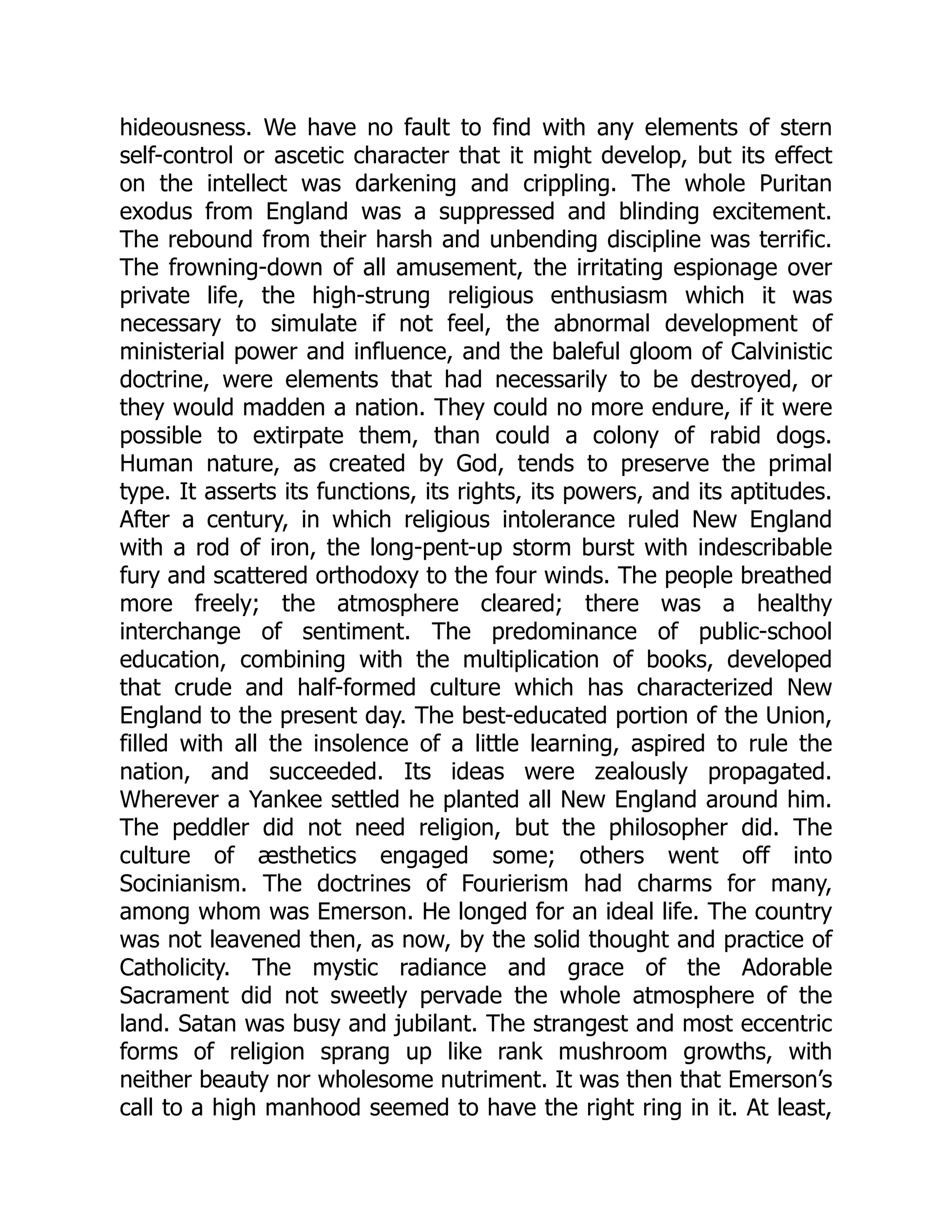 hideousness. We have no fault to find with any elements of stern
self-control or ascetic character that it might develop, but its effect
on the intellect was darkening and crippling. The whole Puritan
exodus from England was a suppressed and blinding excitement.
The rebound from their harsh and unbending discipline was terrific.
The frowning-down of all amusement, the irritating espionage over
private life, the high-strung religious enthusiasm which it was
necessary to simulate if not feel, the abnormal development of
ministerial power and influence, and the baleful gloom of Calvinistic
doctrine, were elements that had necessarily to be destroyed, or
they would madden a nation. They could no more endure, if it were
possible to extirpate them, than could a colony of rabid dogs.
Human nature, as created by God, tends to preserve the primal
type. It asserts its functions, its rights, its powers, and its aptitudes.
After a century, in which religious intolerance ruled New England
with a rod of iron, the long-pent-up storm burst with indescribable
fury and scattered orthodoxy to the four winds. The people breathed
more freely; the atmosphere cleared; there was a healthy
interchange of sentiment. The predominance of public-school
education, combining with the multiplication of books, developed
that crude and half-formed culture which has characterized New
England to the present day. The best-educated portion of the Union,
filled with all the insolence of a little learning, aspired to rule the
nation, and succeeded. Its ideas were zealously propagated.
Wherever a Yankee settled he planted all New England around him.
The peddler did not need religion, but the philosopher did. The
culture of æsthetics engaged some; others went off into
Socinianism. The doctrines of Fourierism had charms for many,
among whom was Emerson. He longed for an ideal life. The country
was not leavened then, as now, by the solid thought and practice of
Catholicity. The mystic radiance and grace of the Adorable
Sacrament did not sweetly pervade the whole atmosphere of the
land. Satan was busy and jubilant. The strangest and most eccentric
forms of religion sprang up like rank mushroom growths, with
neither beauty nor wholesome nutriment. It was then that Emerson’s
call to a high manhood seemed to have the right ring in it. At least,
 