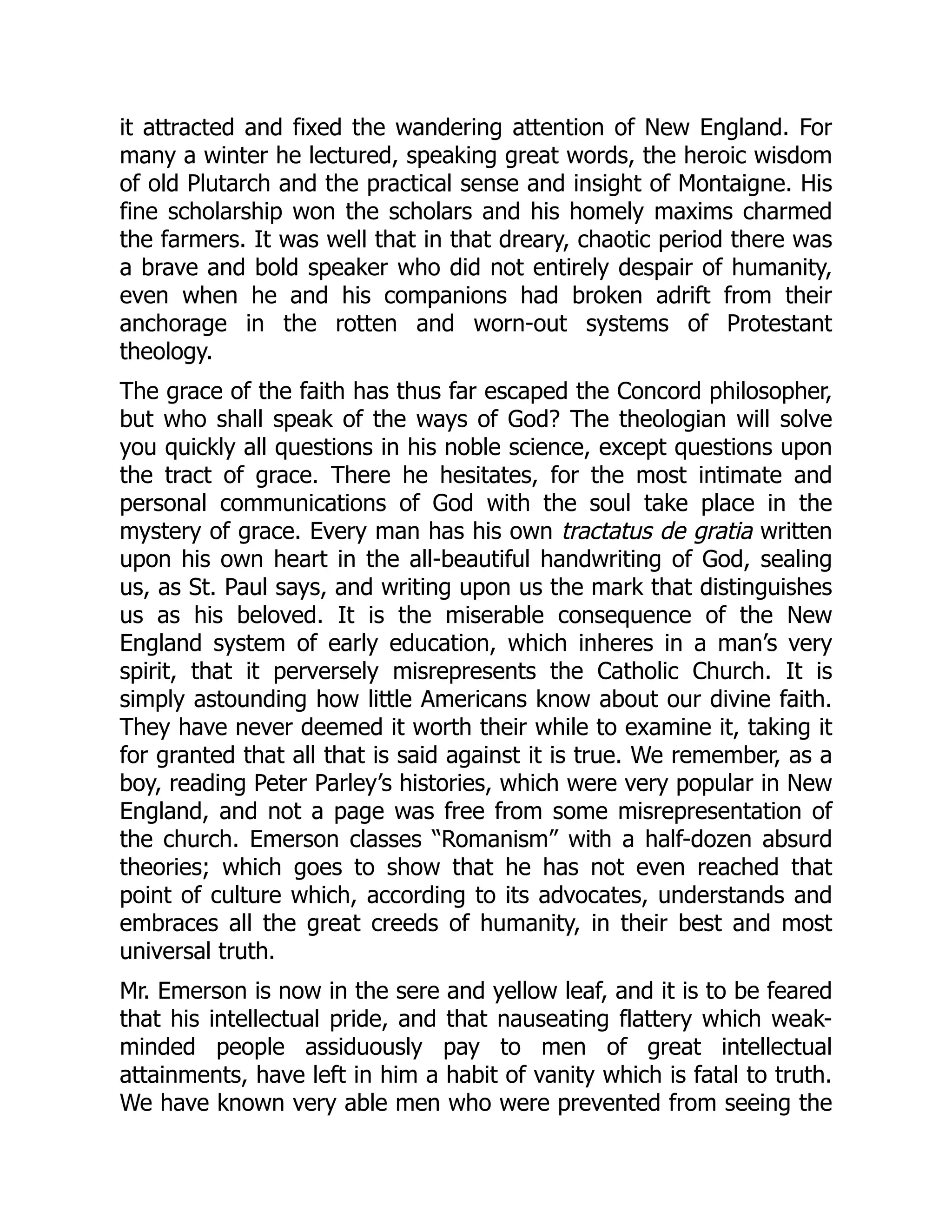 it attracted and fixed the wandering attention of New England. For
many a winter he lectured, speaking great words, the heroic wisdom
of old Plutarch and the practical sense and insight of Montaigne. His
fine scholarship won the scholars and his homely maxims charmed
the farmers. It was well that in that dreary, chaotic period there was
a brave and bold speaker who did not entirely despair of humanity,
even when he and his companions had broken adrift from their
anchorage in the rotten and worn-out systems of Protestant
theology.
The grace of the faith has thus far escaped the Concord philosopher,
but who shall speak of the ways of God? The theologian will solve
you quickly all questions in his noble science, except questions upon
the tract of grace. There he hesitates, for the most intimate and
personal communications of God with the soul take place in the
mystery of grace. Every man has his own tractatus de gratia written
upon his own heart in the all-beautiful handwriting of God, sealing
us, as St. Paul says, and writing upon us the mark that distinguishes
us as his beloved. It is the miserable consequence of the New
England system of early education, which inheres in a man’s very
spirit, that it perversely misrepresents the Catholic Church. It is
simply astounding how little Americans know about our divine faith.
They have never deemed it worth their while to examine it, taking it
for granted that all that is said against it is true. We remember, as a
boy, reading Peter Parley’s histories, which were very popular in New
England, and not a page was free from some misrepresentation of
the church. Emerson classes “Romanism” with a half-dozen absurd
theories; which goes to show that he has not even reached that
point of culture which, according to its advocates, understands and
embraces all the great creeds of humanity, in their best and most
universal truth.
Mr. Emerson is now in the sere and yellow leaf, and it is to be feared
that his intellectual pride, and that nauseating flattery which weak-
minded people assiduously pay to men of great intellectual
attainments, have left in him a habit of vanity which is fatal to truth.
We have known very able men who were prevented from seeing the
 