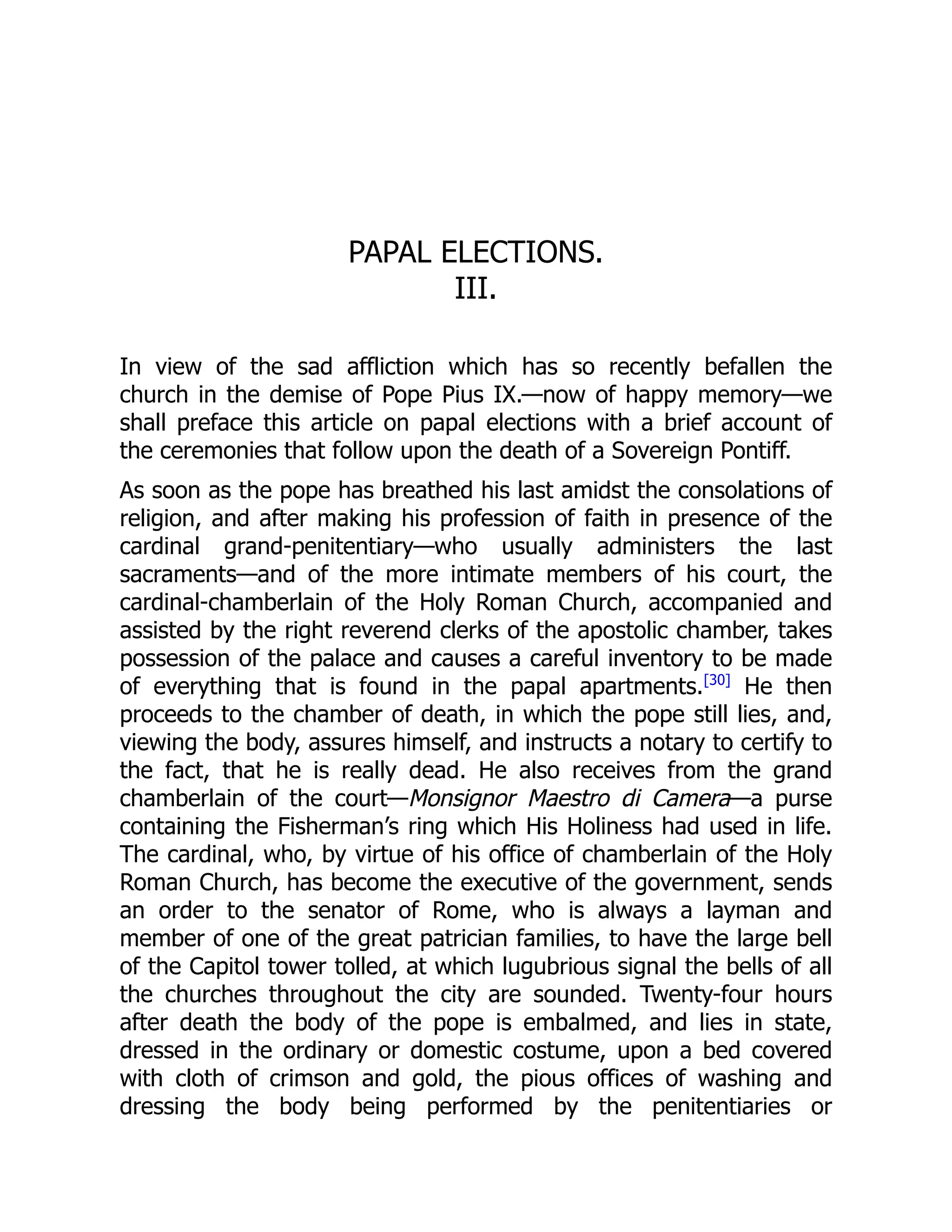 PAPAL ELECTIONS.
III.
In view of the sad affliction which has so recently befallen the
church in the demise of Pope Pius IX.—now of happy memory—we
shall preface this article on papal elections with a brief account of
the ceremonies that follow upon the death of a Sovereign Pontiff.
As soon as the pope has breathed his last amidst the consolations of
religion, and after making his profession of faith in presence of the
cardinal grand-penitentiary—who usually administers the last
sacraments—and of the more intimate members of his court, the
cardinal-chamberlain of the Holy Roman Church, accompanied and
assisted by the right reverend clerks of the apostolic chamber, takes
possession of the palace and causes a careful inventory to be made
of everything that is found in the papal apartments.[30]
He then
proceeds to the chamber of death, in which the pope still lies, and,
viewing the body, assures himself, and instructs a notary to certify to
the fact, that he is really dead. He also receives from the grand
chamberlain of the court—Monsignor Maestro di Camera—a purse
containing the Fisherman’s ring which His Holiness had used in life.
The cardinal, who, by virtue of his office of chamberlain of the Holy
Roman Church, has become the executive of the government, sends
an order to the senator of Rome, who is always a layman and
member of one of the great patrician families, to have the large bell
of the Capitol tower tolled, at which lugubrious signal the bells of all
the churches throughout the city are sounded. Twenty-four hours
after death the body of the pope is embalmed, and lies in state,
dressed in the ordinary or domestic costume, upon a bed covered
with cloth of crimson and gold, the pious offices of washing and
dressing the body being performed by the penitentiaries or
 