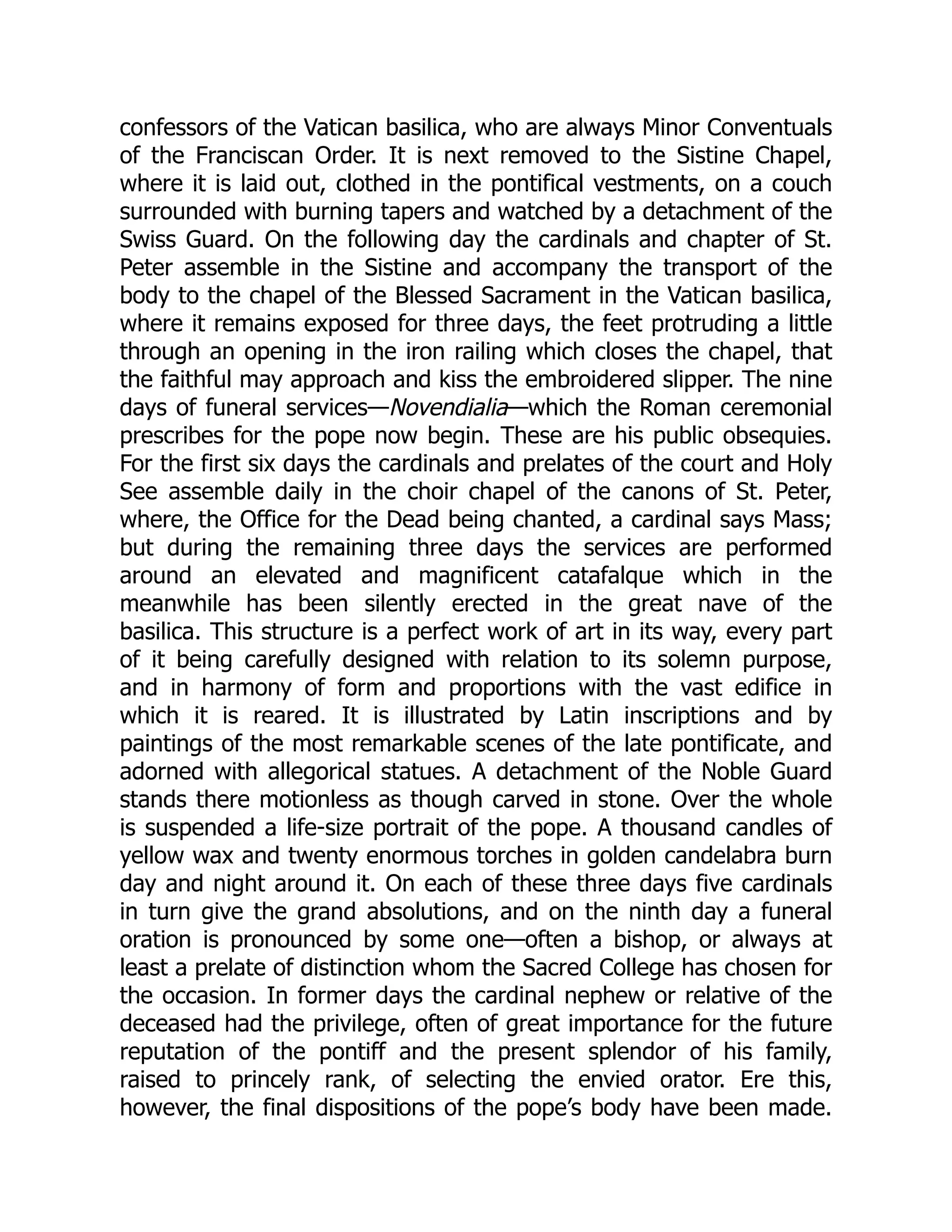 confessors of the Vatican basilica, who are always Minor Conventuals
of the Franciscan Order. It is next removed to the Sistine Chapel,
where it is laid out, clothed in the pontifical vestments, on a couch
surrounded with burning tapers and watched by a detachment of the
Swiss Guard. On the following day the cardinals and chapter of St.
Peter assemble in the Sistine and accompany the transport of the
body to the chapel of the Blessed Sacrament in the Vatican basilica,
where it remains exposed for three days, the feet protruding a little
through an opening in the iron railing which closes the chapel, that
the faithful may approach and kiss the embroidered slipper. The nine
days of funeral services—Novendialia—which the Roman ceremonial
prescribes for the pope now begin. These are his public obsequies.
For the first six days the cardinals and prelates of the court and Holy
See assemble daily in the choir chapel of the canons of St. Peter,
where, the Office for the Dead being chanted, a cardinal says Mass;
but during the remaining three days the services are performed
around an elevated and magnificent catafalque which in the
meanwhile has been silently erected in the great nave of the
basilica. This structure is a perfect work of art in its way, every part
of it being carefully designed with relation to its solemn purpose,
and in harmony of form and proportions with the vast edifice in
which it is reared. It is illustrated by Latin inscriptions and by
paintings of the most remarkable scenes of the late pontificate, and
adorned with allegorical statues. A detachment of the Noble Guard
stands there motionless as though carved in stone. Over the whole
is suspended a life-size portrait of the pope. A thousand candles of
yellow wax and twenty enormous torches in golden candelabra burn
day and night around it. On each of these three days five cardinals
in turn give the grand absolutions, and on the ninth day a funeral
oration is pronounced by some one—often a bishop, or always at
least a prelate of distinction whom the Sacred College has chosen for
the occasion. In former days the cardinal nephew or relative of the
deceased had the privilege, often of great importance for the future
reputation of the pontiff and the present splendor of his family,
raised to princely rank, of selecting the envied orator. Ere this,
however, the final dispositions of the pope’s body have been made.
 
