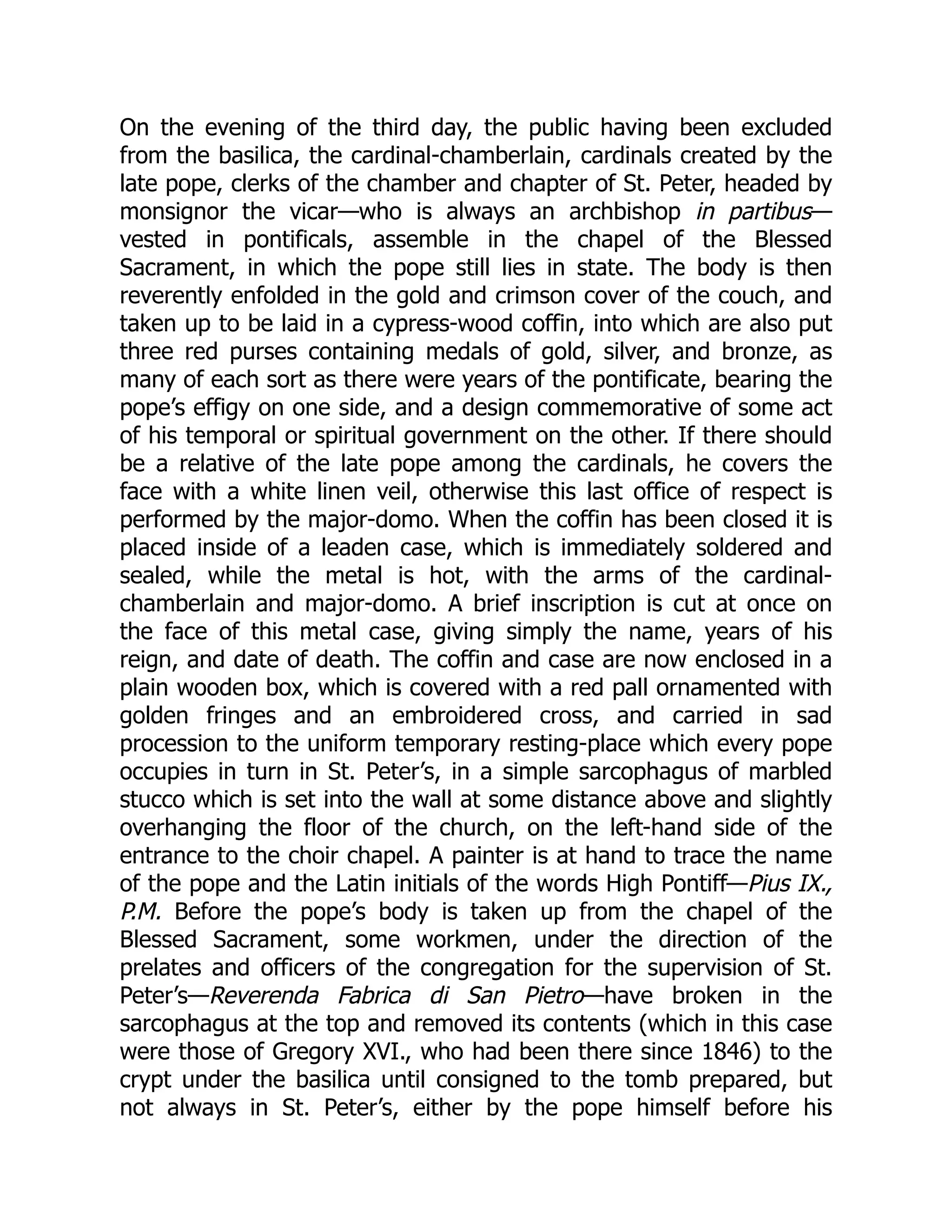 On the evening of the third day, the public having been excluded
from the basilica, the cardinal-chamberlain, cardinals created by the
late pope, clerks of the chamber and chapter of St. Peter, headed by
monsignor the vicar—who is always an archbishop in partibus—
vested in pontificals, assemble in the chapel of the Blessed
Sacrament, in which the pope still lies in state. The body is then
reverently enfolded in the gold and crimson cover of the couch, and
taken up to be laid in a cypress-wood coffin, into which are also put
three red purses containing medals of gold, silver, and bronze, as
many of each sort as there were years of the pontificate, bearing the
pope’s effigy on one side, and a design commemorative of some act
of his temporal or spiritual government on the other. If there should
be a relative of the late pope among the cardinals, he covers the
face with a white linen veil, otherwise this last office of respect is
performed by the major-domo. When the coffin has been closed it is
placed inside of a leaden case, which is immediately soldered and
sealed, while the metal is hot, with the arms of the cardinal-
chamberlain and major-domo. A brief inscription is cut at once on
the face of this metal case, giving simply the name, years of his
reign, and date of death. The coffin and case are now enclosed in a
plain wooden box, which is covered with a red pall ornamented with
golden fringes and an embroidered cross, and carried in sad
procession to the uniform temporary resting-place which every pope
occupies in turn in St. Peter’s, in a simple sarcophagus of marbled
stucco which is set into the wall at some distance above and slightly
overhanging the floor of the church, on the left-hand side of the
entrance to the choir chapel. A painter is at hand to trace the name
of the pope and the Latin initials of the words High Pontiff—Pius IX.,
P.M. Before the pope’s body is taken up from the chapel of the
Blessed Sacrament, some workmen, under the direction of the
prelates and officers of the congregation for the supervision of St.
Peter’s—Reverenda Fabrica di San Pietro—have broken in the
sarcophagus at the top and removed its contents (which in this case
were those of Gregory XVI., who had been there since 1846) to the
crypt under the basilica until consigned to the tomb prepared, but
not always in St. Peter’s, either by the pope himself before his
 
