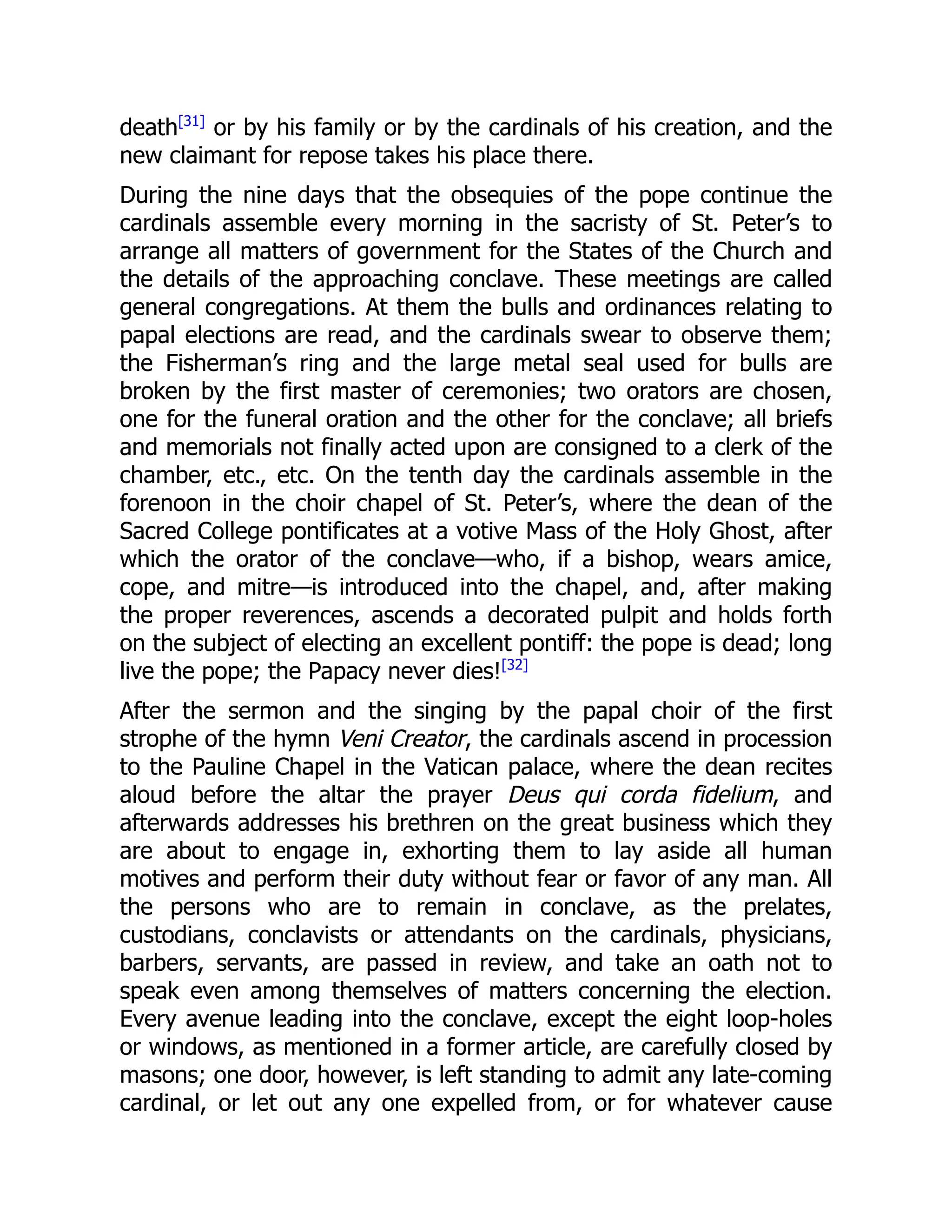 death[31]
or by his family or by the cardinals of his creation, and the
new claimant for repose takes his place there.
During the nine days that the obsequies of the pope continue the
cardinals assemble every morning in the sacristy of St. Peter’s to
arrange all matters of government for the States of the Church and
the details of the approaching conclave. These meetings are called
general congregations. At them the bulls and ordinances relating to
papal elections are read, and the cardinals swear to observe them;
the Fisherman’s ring and the large metal seal used for bulls are
broken by the first master of ceremonies; two orators are chosen,
one for the funeral oration and the other for the conclave; all briefs
and memorials not finally acted upon are consigned to a clerk of the
chamber, etc., etc. On the tenth day the cardinals assemble in the
forenoon in the choir chapel of St. Peter’s, where the dean of the
Sacred College pontificates at a votive Mass of the Holy Ghost, after
which the orator of the conclave—who, if a bishop, wears amice,
cope, and mitre—is introduced into the chapel, and, after making
the proper reverences, ascends a decorated pulpit and holds forth
on the subject of electing an excellent pontiff: the pope is dead; long
live the pope; the Papacy never dies![32]
After the sermon and the singing by the papal choir of the first
strophe of the hymn Veni Creator, the cardinals ascend in procession
to the Pauline Chapel in the Vatican palace, where the dean recites
aloud before the altar the prayer Deus qui corda fidelium, and
afterwards addresses his brethren on the great business which they
are about to engage in, exhorting them to lay aside all human
motives and perform their duty without fear or favor of any man. All
the persons who are to remain in conclave, as the prelates,
custodians, conclavists or attendants on the cardinals, physicians,
barbers, servants, are passed in review, and take an oath not to
speak even among themselves of matters concerning the election.
Every avenue leading into the conclave, except the eight loop-holes
or windows, as mentioned in a former article, are carefully closed by
masons; one door, however, is left standing to admit any late-coming
cardinal, or let out any one expelled from, or for whatever cause
 