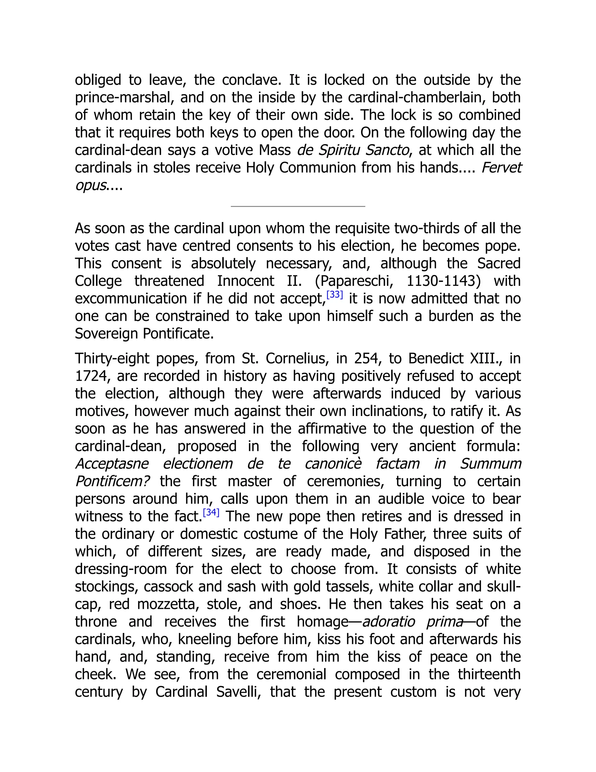 obliged to leave, the conclave. It is locked on the outside by the
prince-marshal, and on the inside by the cardinal-chamberlain, both
of whom retain the key of their own side. The lock is so combined
that it requires both keys to open the door. On the following day the
cardinal-dean says a votive Mass de Spiritu Sancto, at which all the
cardinals in stoles receive Holy Communion from his hands.... Fervet
opus....
As soon as the cardinal upon whom the requisite two-thirds of all the
votes cast have centred consents to his election, he becomes pope.
This consent is absolutely necessary, and, although the Sacred
College threatened Innocent II. (Papareschi, 1130-1143) with
excommunication if he did not accept,[33]
it is now admitted that no
one can be constrained to take upon himself such a burden as the
Sovereign Pontificate.
Thirty-eight popes, from St. Cornelius, in 254, to Benedict XIII., in
1724, are recorded in history as having positively refused to accept
the election, although they were afterwards induced by various
motives, however much against their own inclinations, to ratify it. As
soon as he has answered in the affirmative to the question of the
cardinal-dean, proposed in the following very ancient formula:
Acceptasne electionem de te canonicè factam in Summum
Pontificem? the first master of ceremonies, turning to certain
persons around him, calls upon them in an audible voice to bear
witness to the fact.[34]
The new pope then retires and is dressed in
the ordinary or domestic costume of the Holy Father, three suits of
which, of different sizes, are ready made, and disposed in the
dressing-room for the elect to choose from. It consists of white
stockings, cassock and sash with gold tassels, white collar and skull-
cap, red mozzetta, stole, and shoes. He then takes his seat on a
throne and receives the first homage—adoratio prima—of the
cardinals, who, kneeling before him, kiss his foot and afterwards his
hand, and, standing, receive from him the kiss of peace on the
cheek. We see, from the ceremonial composed in the thirteenth
century by Cardinal Savelli, that the present custom is not very
 