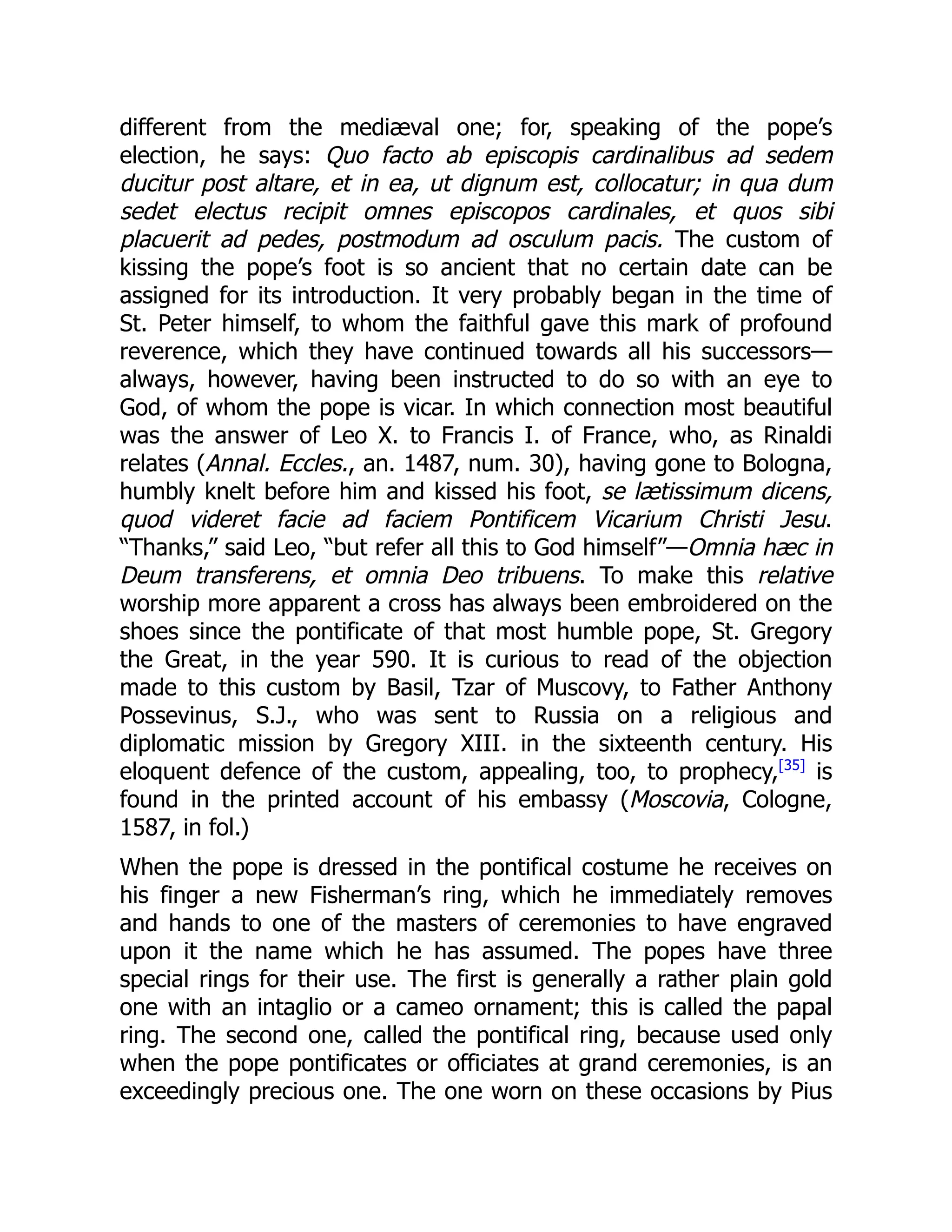 different from the mediæval one; for, speaking of the pope’s
election, he says: Quo facto ab episcopis cardinalibus ad sedem
ducitur post altare, et in ea, ut dignum est, collocatur; in qua dum
sedet electus recipit omnes episcopos cardinales, et quos sibi
placuerit ad pedes, postmodum ad osculum pacis. The custom of
kissing the pope’s foot is so ancient that no certain date can be
assigned for its introduction. It very probably began in the time of
St. Peter himself, to whom the faithful gave this mark of profound
reverence, which they have continued towards all his successors—
always, however, having been instructed to do so with an eye to
God, of whom the pope is vicar. In which connection most beautiful
was the answer of Leo X. to Francis I. of France, who, as Rinaldi
relates (Annal. Eccles., an. 1487, num. 30), having gone to Bologna,
humbly knelt before him and kissed his foot, se lætissimum dicens,
quod videret facie ad faciem Pontificem Vicarium Christi Jesu.
“Thanks,” said Leo, “but refer all this to God himself”—Omnia hæc in
Deum transferens, et omnia Deo tribuens. To make this relative
worship more apparent a cross has always been embroidered on the
shoes since the pontificate of that most humble pope, St. Gregory
the Great, in the year 590. It is curious to read of the objection
made to this custom by Basil, Tzar of Muscovy, to Father Anthony
Possevinus, S.J., who was sent to Russia on a religious and
diplomatic mission by Gregory XIII. in the sixteenth century. His
eloquent defence of the custom, appealing, too, to prophecy,[35]
is
found in the printed account of his embassy (Moscovia, Cologne,
1587, in fol.)
When the pope is dressed in the pontifical costume he receives on
his finger a new Fisherman’s ring, which he immediately removes
and hands to one of the masters of ceremonies to have engraved
upon it the name which he has assumed. The popes have three
special rings for their use. The first is generally a rather plain gold
one with an intaglio or a cameo ornament; this is called the papal
ring. The second one, called the pontifical ring, because used only
when the pope pontificates or officiates at grand ceremonies, is an
exceedingly precious one. The one worn on these occasions by Pius
 