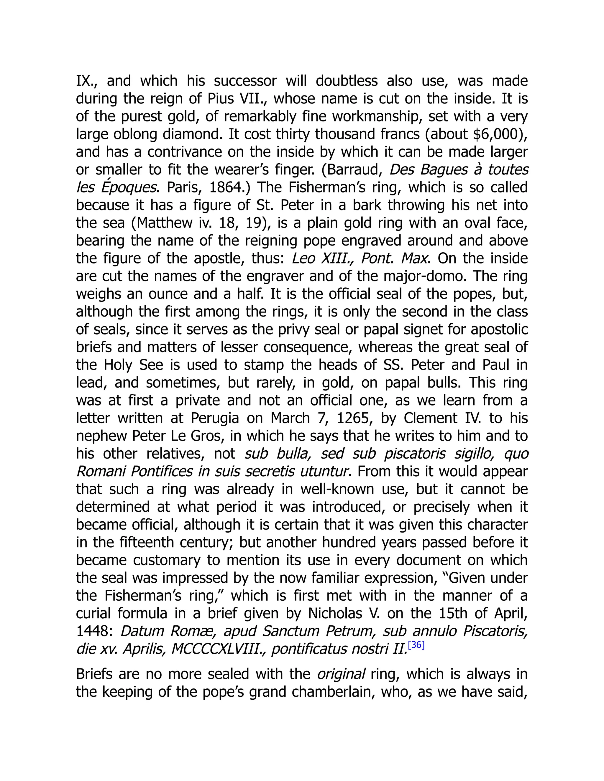 IX., and which his successor will doubtless also use, was made
during the reign of Pius VII., whose name is cut on the inside. It is
of the purest gold, of remarkably fine workmanship, set with a very
large oblong diamond. It cost thirty thousand francs (about $6,000),
and has a contrivance on the inside by which it can be made larger
or smaller to fit the wearer’s finger. (Barraud, Des Bagues à toutes
les Époques. Paris, 1864.) The Fisherman’s ring, which is so called
because it has a figure of St. Peter in a bark throwing his net into
the sea (Matthew iv. 18, 19), is a plain gold ring with an oval face,
bearing the name of the reigning pope engraved around and above
the figure of the apostle, thus: Leo XIII., Pont. Max. On the inside
are cut the names of the engraver and of the major-domo. The ring
weighs an ounce and a half. It is the official seal of the popes, but,
although the first among the rings, it is only the second in the class
of seals, since it serves as the privy seal or papal signet for apostolic
briefs and matters of lesser consequence, whereas the great seal of
the Holy See is used to stamp the heads of SS. Peter and Paul in
lead, and sometimes, but rarely, in gold, on papal bulls. This ring
was at first a private and not an official one, as we learn from a
letter written at Perugia on March 7, 1265, by Clement IV. to his
nephew Peter Le Gros, in which he says that he writes to him and to
his other relatives, not sub bulla, sed sub piscatoris sigillo, quo
Romani Pontifices in suis secretis utuntur. From this it would appear
that such a ring was already in well-known use, but it cannot be
determined at what period it was introduced, or precisely when it
became official, although it is certain that it was given this character
in the fifteenth century; but another hundred years passed before it
became customary to mention its use in every document on which
the seal was impressed by the now familiar expression, “Given under
the Fisherman’s ring,” which is first met with in the manner of a
curial formula in a brief given by Nicholas V. on the 15th of April,
1448: Datum Romæ, apud Sanctum Petrum, sub annulo Piscatoris,
die xv. Aprilis, MCCCCXLVIII., pontificatus nostri II.[36]
Briefs are no more sealed with the original ring, which is always in
the keeping of the pope’s grand chamberlain, who, as we have said,
 