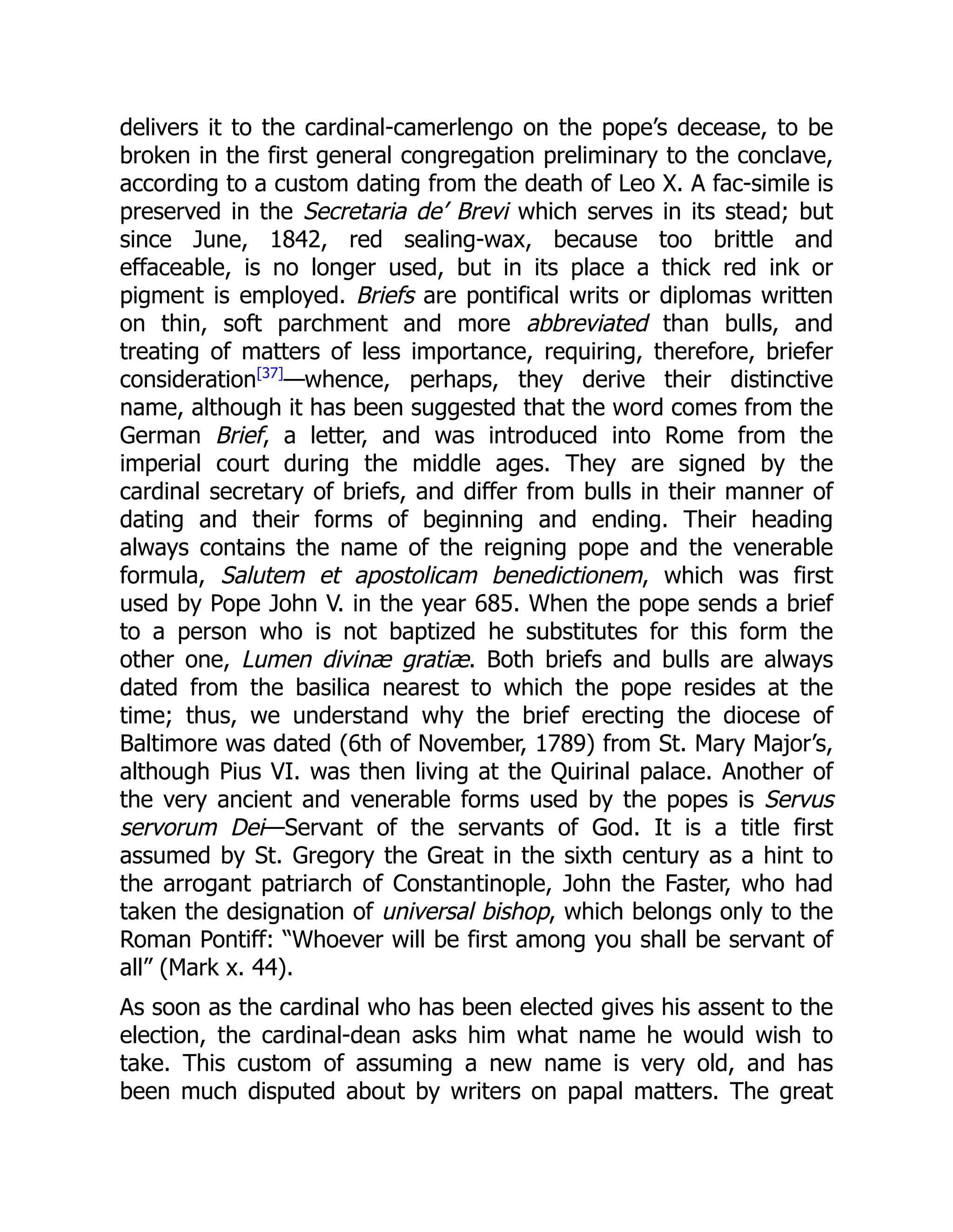 delivers it to the cardinal-camerlengo on the pope’s decease, to be
broken in the first general congregation preliminary to the conclave,
according to a custom dating from the death of Leo X. A fac-simile is
preserved in the Secretaria de’ Brevi which serves in its stead; but
since June, 1842, red sealing-wax, because too brittle and
effaceable, is no longer used, but in its place a thick red ink or
pigment is employed. Briefs are pontifical writs or diplomas written
on thin, soft parchment and more abbreviated than bulls, and
treating of matters of less importance, requiring, therefore, briefer
consideration[37]
—whence, perhaps, they derive their distinctive
name, although it has been suggested that the word comes from the
German Brief, a letter, and was introduced into Rome from the
imperial court during the middle ages. They are signed by the
cardinal secretary of briefs, and differ from bulls in their manner of
dating and their forms of beginning and ending. Their heading
always contains the name of the reigning pope and the venerable
formula, Salutem et apostolicam benedictionem, which was first
used by Pope John V. in the year 685. When the pope sends a brief
to a person who is not baptized he substitutes for this form the
other one, Lumen divinæ gratiæ. Both briefs and bulls are always
dated from the basilica nearest to which the pope resides at the
time; thus, we understand why the brief erecting the diocese of
Baltimore was dated (6th of November, 1789) from St. Mary Major’s,
although Pius VI. was then living at the Quirinal palace. Another of
the very ancient and venerable forms used by the popes is Servus
servorum Dei—Servant of the servants of God. It is a title first
assumed by St. Gregory the Great in the sixth century as a hint to
the arrogant patriarch of Constantinople, John the Faster, who had
taken the designation of universal bishop, which belongs only to the
Roman Pontiff: “Whoever will be first among you shall be servant of
all” (Mark x. 44).
As soon as the cardinal who has been elected gives his assent to the
election, the cardinal-dean asks him what name he would wish to
take. This custom of assuming a new name is very old, and has
been much disputed about by writers on papal matters. The great
 