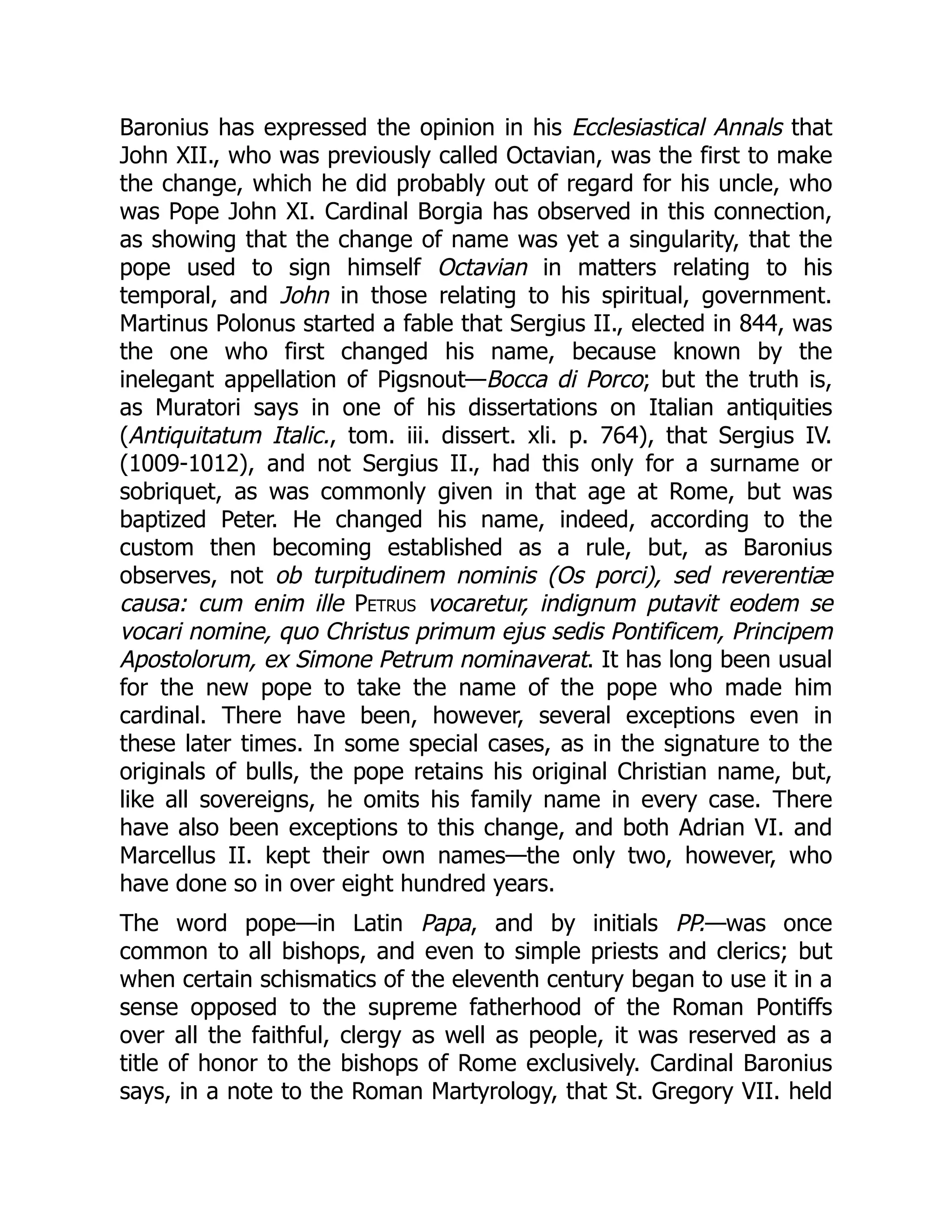 Baronius has expressed the opinion in his Ecclesiastical Annals that
John XII., who was previously called Octavian, was the first to make
the change, which he did probably out of regard for his uncle, who
was Pope John XI. Cardinal Borgia has observed in this connection,
as showing that the change of name was yet a singularity, that the
pope used to sign himself Octavian in matters relating to his
temporal, and John in those relating to his spiritual, government.
Martinus Polonus started a fable that Sergius II., elected in 844, was
the one who first changed his name, because known by the
inelegant appellation of Pigsnout—Bocca di Porco; but the truth is,
as Muratori says in one of his dissertations on Italian antiquities
(Antiquitatum Italic., tom. iii. dissert. xli. p. 764), that Sergius IV.
(1009-1012), and not Sergius II., had this only for a surname or
sobriquet, as was commonly given in that age at Rome, but was
baptized Peter. He changed his name, indeed, according to the
custom then becoming established as a rule, but, as Baronius
observes, not ob turpitudinem nominis (Os porci), sed reverentiæ
causa: cum enim ille Petrus vocaretur, indignum putavit eodem se
vocari nomine, quo Christus primum ejus sedis Pontificem, Principem
Apostolorum, ex Simone Petrum nominaverat. It has long been usual
for the new pope to take the name of the pope who made him
cardinal. There have been, however, several exceptions even in
these later times. In some special cases, as in the signature to the
originals of bulls, the pope retains his original Christian name, but,
like all sovereigns, he omits his family name in every case. There
have also been exceptions to this change, and both Adrian VI. and
Marcellus II. kept their own names—the only two, however, who
have done so in over eight hundred years.
The word pope—in Latin Papa, and by initials PP.—was once
common to all bishops, and even to simple priests and clerics; but
when certain schismatics of the eleventh century began to use it in a
sense opposed to the supreme fatherhood of the Roman Pontiffs
over all the faithful, clergy as well as people, it was reserved as a
title of honor to the bishops of Rome exclusively. Cardinal Baronius
says, in a note to the Roman Martyrology, that St. Gregory VII. held
 