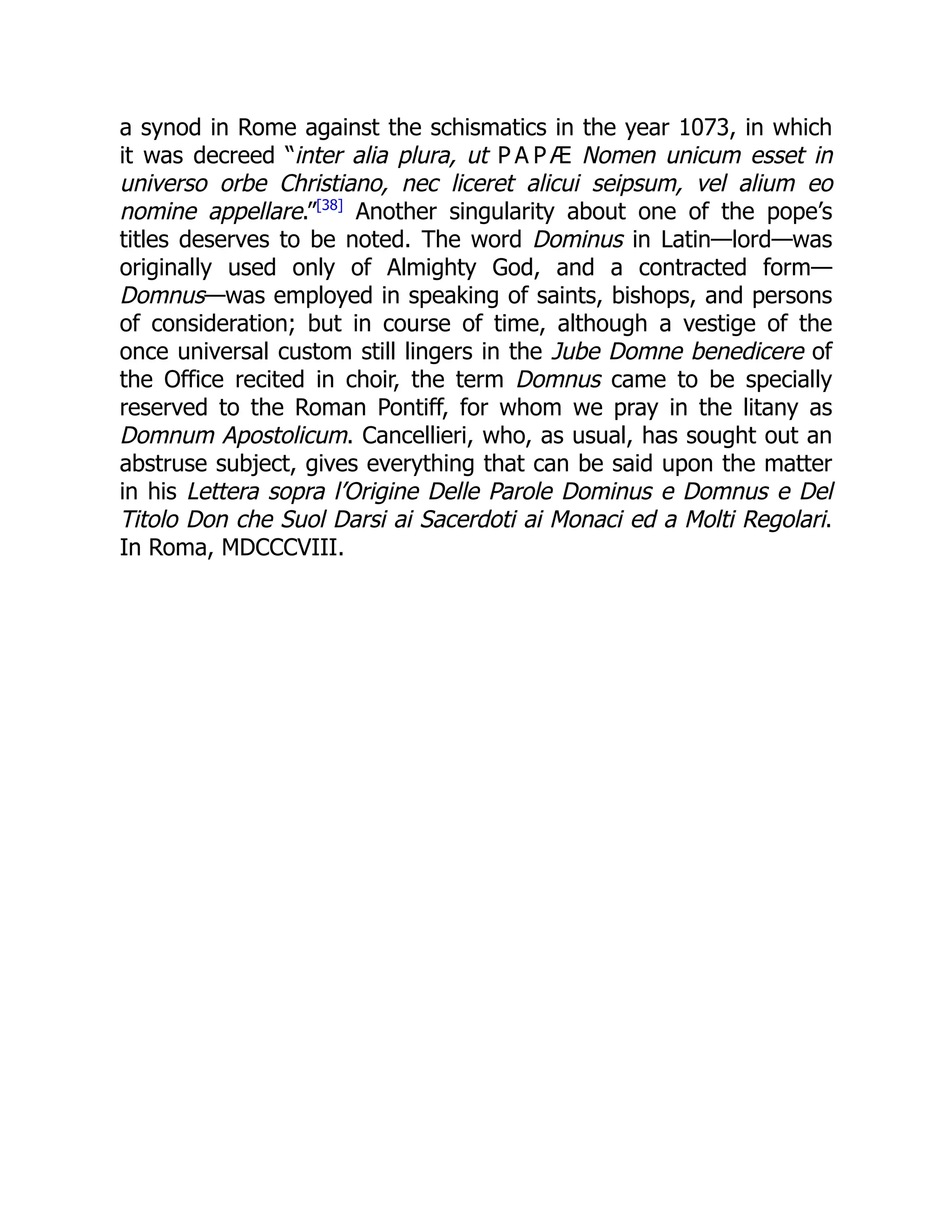a synod in Rome against the schismatics in the year 1073, in which
it was decreed “inter alia plura, ut P A P Æ Nomen unicum esset in
universo orbe Christiano, nec liceret alicui seipsum, vel alium eo
nomine appellare.”[38]
Another singularity about one of the pope’s
titles deserves to be noted. The word Dominus in Latin—lord—was
originally used only of Almighty God, and a contracted form—
Domnus—was employed in speaking of saints, bishops, and persons
of consideration; but in course of time, although a vestige of the
once universal custom still lingers in the Jube Domne benedicere of
the Office recited in choir, the term Domnus came to be specially
reserved to the Roman Pontiff, for whom we pray in the litany as
Domnum Apostolicum. Cancellieri, who, as usual, has sought out an
abstruse subject, gives everything that can be said upon the matter
in his Lettera sopra l’Origine Delle Parole Dominus e Domnus e Del
Titolo Don che Suol Darsi ai Sacerdoti ai Monaci ed a Molti Regolari.
In Roma, MDCCCVIII.
 