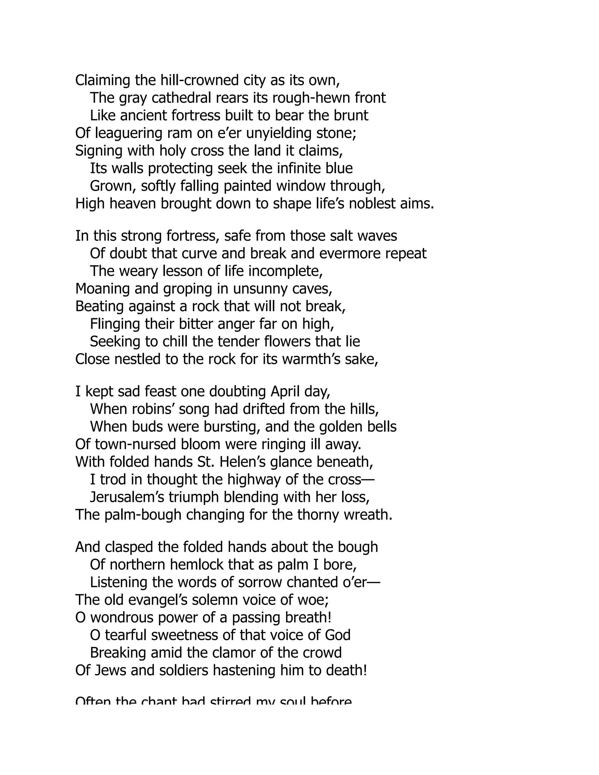 Claiming the hill-crowned city as its own,
The gray cathedral rears its rough-hewn front
Like ancient fortress built to bear the brunt
Of leaguering ram on e’er unyielding stone;
Signing with holy cross the land it claims,
Its walls protecting seek the infinite blue
Grown, softly falling painted window through,
High heaven brought down to shape life’s noblest aims.
In this strong fortress, safe from those salt waves
Of doubt that curve and break and evermore repeat
The weary lesson of life incomplete,
Moaning and groping in unsunny caves,
Beating against a rock that will not break,
Flinging their bitter anger far on high,
Seeking to chill the tender flowers that lie
Close nestled to the rock for its warmth’s sake,
I kept sad feast one doubting April day,
When robins’ song had drifted from the hills,
When buds were bursting, and the golden bells
Of town-nursed bloom were ringing ill away.
With folded hands St. Helen’s glance beneath,
I trod in thought the highway of the cross—
Jerusalem’s triumph blending with her loss,
The palm-bough changing for the thorny wreath.
And clasped the folded hands about the bough
Of northern hemlock that as palm I bore,
Listening the words of sorrow chanted o’er—
The old evangel’s solemn voice of woe;
O wondrous power of a passing breath!
O tearful sweetness of that voice of God
Breaking amid the clamor of the crowd
Of Jews and soldiers hastening him to death!
Often the chant bad stirred my soul before
 