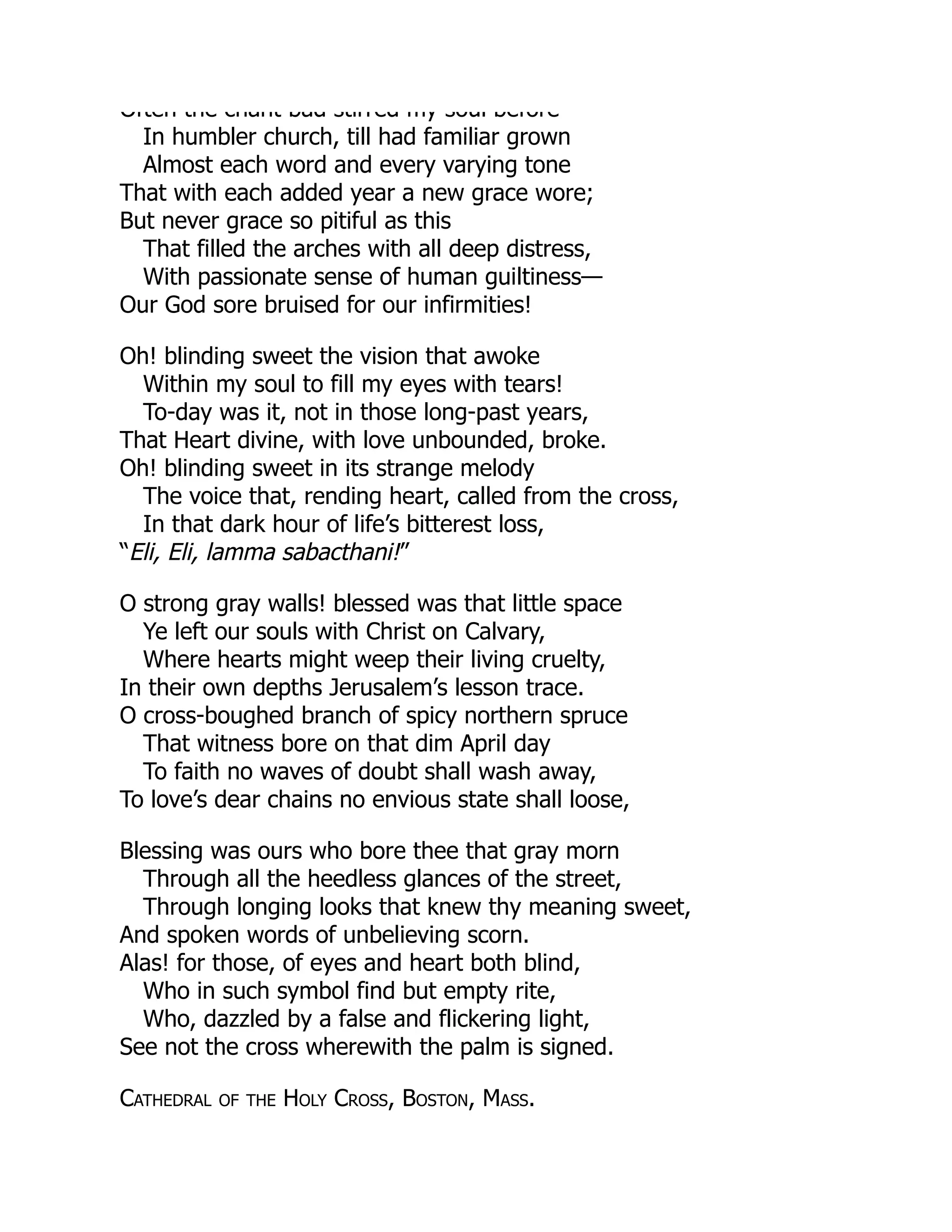 Often the chant bad stirred my soul before
In humbler church, till had familiar grown
Almost each word and every varying tone
That with each added year a new grace wore;
But never grace so pitiful as this
That filled the arches with all deep distress,
With passionate sense of human guiltiness—
Our God sore bruised for our infirmities!
Oh! blinding sweet the vision that awoke
Within my soul to fill my eyes with tears!
To-day was it, not in those long-past years,
That Heart divine, with love unbounded, broke.
Oh! blinding sweet in its strange melody
The voice that, rending heart, called from the cross,
In that dark hour of life’s bitterest loss,
“Eli, Eli, lamma sabacthani!”
O strong gray walls! blessed was that little space
Ye left our souls with Christ on Calvary,
Where hearts might weep their living cruelty,
In their own depths Jerusalem’s lesson trace.
O cross-boughed branch of spicy northern spruce
That witness bore on that dim April day
To faith no waves of doubt shall wash away,
To love’s dear chains no envious state shall loose,
Blessing was ours who bore thee that gray morn
Through all the heedless glances of the street,
Through longing looks that knew thy meaning sweet,
And spoken words of unbelieving scorn.
Alas! for those, of eyes and heart both blind,
Who in such symbol find but empty rite,
Who, dazzled by a false and flickering light,
See not the cross wherewith the palm is signed.
Cathedral of the Holy Cross, Boston, Mass.
 