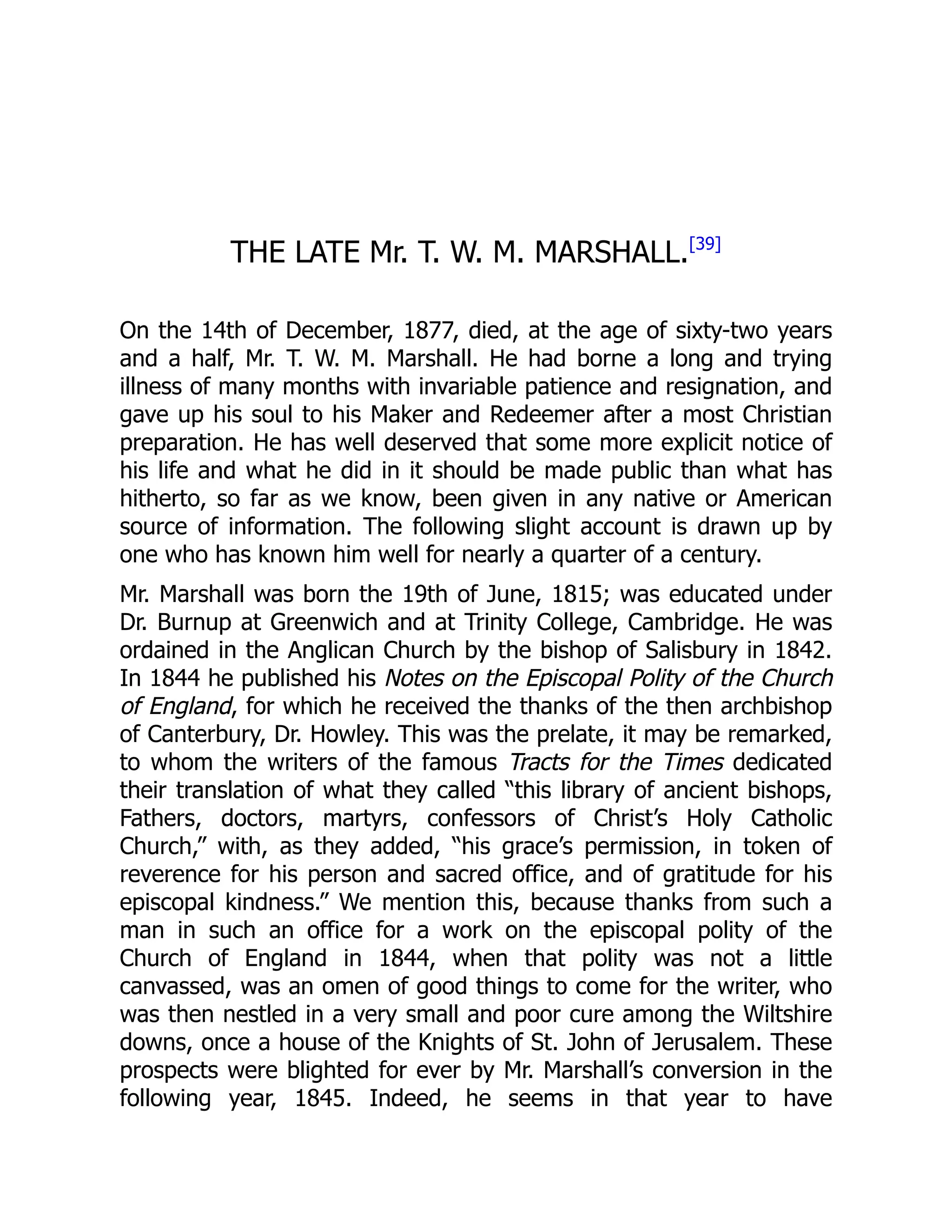 THE LATE Mr. T. W. M. MARSHALL.[39]
On the 14th of December, 1877, died, at the age of sixty-two years
and a half, Mr. T. W. M. Marshall. He had borne a long and trying
illness of many months with invariable patience and resignation, and
gave up his soul to his Maker and Redeemer after a most Christian
preparation. He has well deserved that some more explicit notice of
his life and what he did in it should be made public than what has
hitherto, so far as we know, been given in any native or American
source of information. The following slight account is drawn up by
one who has known him well for nearly a quarter of a century.
Mr. Marshall was born the 19th of June, 1815; was educated under
Dr. Burnup at Greenwich and at Trinity College, Cambridge. He was
ordained in the Anglican Church by the bishop of Salisbury in 1842.
In 1844 he published his Notes on the Episcopal Polity of the Church
of England, for which he received the thanks of the then archbishop
of Canterbury, Dr. Howley. This was the prelate, it may be remarked,
to whom the writers of the famous Tracts for the Times dedicated
their translation of what they called “this library of ancient bishops,
Fathers, doctors, martyrs, confessors of Christ’s Holy Catholic
Church,” with, as they added, “his grace’s permission, in token of
reverence for his person and sacred office, and of gratitude for his
episcopal kindness.” We mention this, because thanks from such a
man in such an office for a work on the episcopal polity of the
Church of England in 1844, when that polity was not a little
canvassed, was an omen of good things to come for the writer, who
was then nestled in a very small and poor cure among the Wiltshire
downs, once a house of the Knights of St. John of Jerusalem. These
prospects were blighted for ever by Mr. Marshall’s conversion in the
following year, 1845. Indeed, he seems in that year to have
 