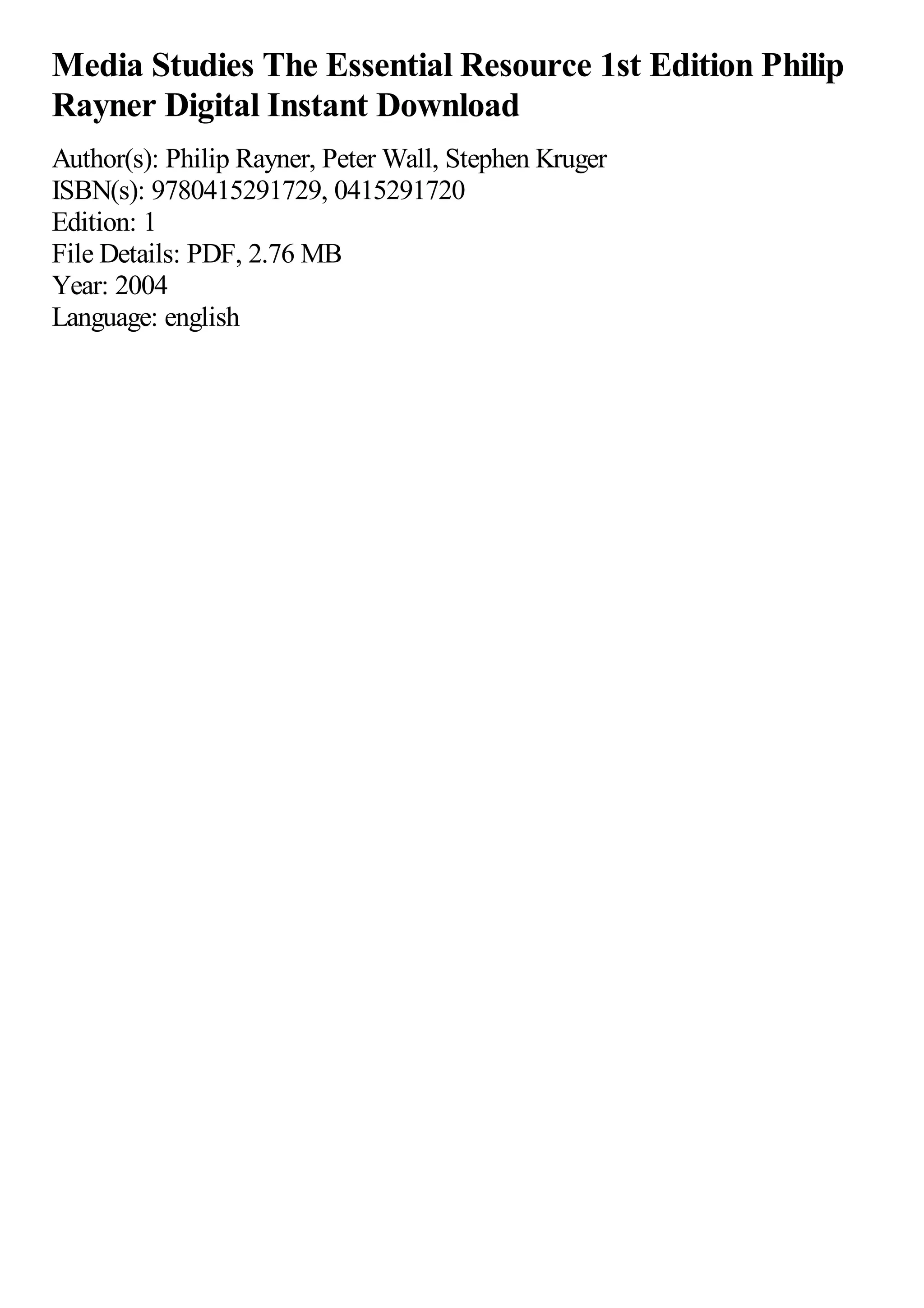 Media Studies The Essential Resource 1st Edition Philip
Rayner Digital Instant Download
Author(s): Philip Rayner, Peter Wall, Stephen Kruger
ISBN(s): 9780415291729, 0415291720
Edition: 1
File Details: PDF, 2.76 MB
Year: 2004
Language: english
 