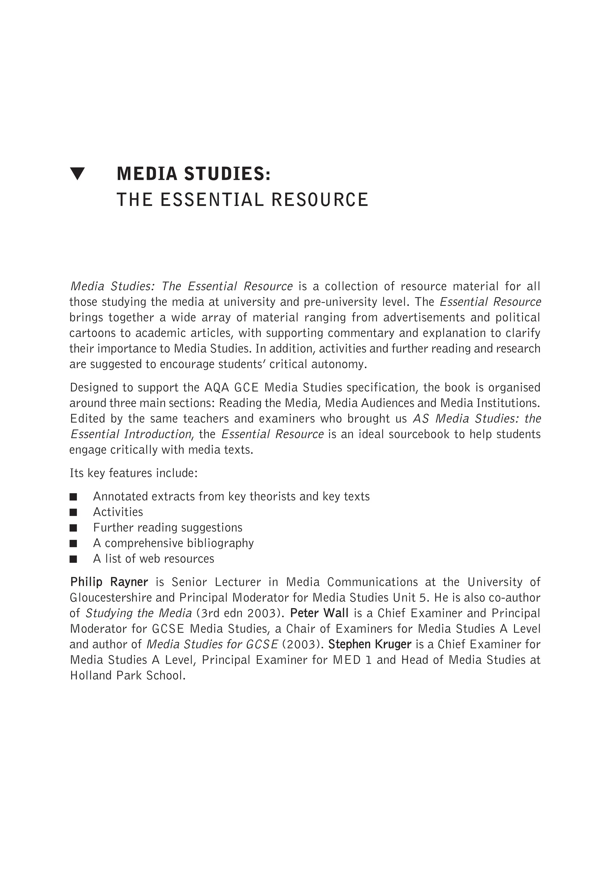 ▼ MEDIA STUDIES:
THE ESSENTIAL RESOURCE
Media Studies: The Essential Resource is a collection of resource material for all
those studying the media at university and pre-university level. The Essential Resource
brings together a wide array of material ranging from advertisements and political
cartoons to academic articles, with supporting commentary and explanation to clarify
their importance to Media Studies. In addition, activities and further reading and research
are suggested to encourage students’ critical autonomy.
Designed to support the AQA GCE Media Studies specification, the book is organised
around three main sections: Reading the Media, Media Audiences and Media Institutions.
Edited by the same teachers and examiners who brought us AS Media Studies: the
Essential Introduction, the Essential Resource is an ideal sourcebook to help students
engage critically with media texts.
Its key features include:
■ Annotated extracts from key theorists and key texts
■ Activities
■ Further reading suggestions
■ A comprehensive bibliography
■ A list of web resources
Philip R
Rayner is Senior Lecturer in Media Communications at the University of
Gloucestershire and Principal Moderator for Media Studies Unit 5. He is also co-author
of Studying the Media (3rd edn 2003). Peter W
Wall is a Chief Examiner and Principal
Moderator for GCSE Media Studies, a Chair of Examiners for Media Studies A Level
and author of Media Studies for GCSE (2003). Stephen K
Kruger is a Chief Examiner for
Media Studies A Level, Principal Examiner for MED 1 and Head of Media Studies at
Holland Park School.
 