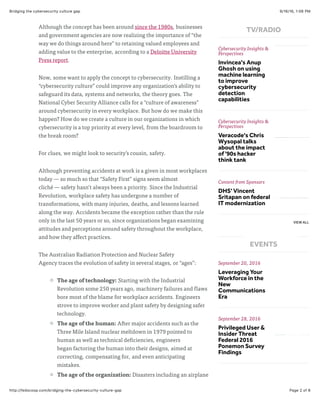 9/16/16, 1:06 PMBridging the cybersecurity culture gap
Page 2 of 6http://fedscoop.com/bridging-the-cybersecurity-culture-gap
Although the concept has been around since the 1980s, businesses
and government agencies are now realizing the importance of “the
way we do things around here” to retaining valued employees and
adding value to the enterprise, according to a Deloitte University
Press report.
Now, some want to apply the concept to cybersecurity. Instilling a
“cybersecurity culture” could improve any organization’s ability to
safeguard its data, systems and networks, the theory goes. The
National Cyber Security Alliance calls for a “culture of awareness”
around cybersecurity in every workplace. But how do we make this
happen? How do we create a culture in our organizations in which
cybersecurity is a top priority at every level, from the boardroom to
the break room?
For clues, we might look to security’s cousin, safety.
Although preventing accidents at work is a given in most workplaces
today — so much so that “Safety First” signs seem almost
cliché — safety hasn’t always been a priority. Since the Industrial
Revolution, workplace safety has undergone a number of
transformations, with many injuries, deaths, and lessons learned
along the way. Accidents became the exception rather than the rule
only in the last 50 years or so, since organizations began examining
attitudes and perceptions around safety throughout the workplace,
and how they affect practices.
The Australian Radiation Protection and Nuclear Safety
Agency traces the evolution of safety in several stages, or “ages”:
The age of technology: Starting with the Industrial
Revolution some 250 years ago, machinery failures and flaws
bore most of the blame for workplace accidents. Engineers
strove to improve worker and plant safety by designing safer
technology.
The age of the human: After major accidents such as the
Three Mile Island nuclear meltdown in 1979 pointed to
human as well as technical deficiencies, engineers
began factoring the human into their designs, aimed at
correcting, compensating for, and even anticipating
mistakes.
The age of the organization: Disasters including an airplane
Cybersecurity Insights &
Perspectives
Invincea's Anup
Ghosh on using
machine learning
to improve
cybersecurity
detection
capabilities
Cybersecurity Insights &
Perspectives
Veracode's Chris
Wysopal talks
about the impact
of '90s hacker
think tank
Content from Sponsors
DHS' Vincent
Sritapan on federal
IT modernization
September 20, 2016
Leveraging Your
Workforce in the
New
Communications
Era
September 28, 2016
Privileged User &
Insider Threat
Federal 2016
Ponemon Survey
Findings
October 05, 2016
VIEW ALL
TV/RADIO
EVENTS
 