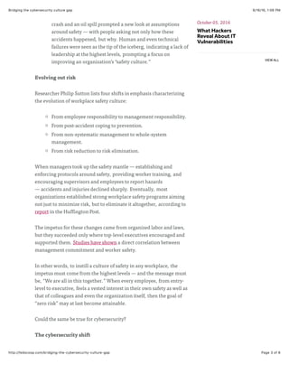 9/16/16, 1:06 PMBridging the cybersecurity culture gap
Page 3 of 6http://fedscoop.com/bridging-the-cybersecurity-culture-gap
crash and an oil spill prompted a new look at assumptions
around safety — with people asking not only how these
accidents happened, but why. Human and even technical
failures were seen as the tip of the iceberg, indicating a lack of
leadership at the highest levels, prompting a focus on
improving an organization’s “safety culture.”
Evolving out risk
Researcher Philip Sutton lists four shifts in emphasis characterizing
the evolution of workplace safety culture:
From employee responsibility to management responsibility.
From post-accident coping to prevention.
From non-systematic management to whole-system
management.
From risk reduction to risk elimination.
When managers took up the safety mantle — establishing and
enforcing protocols around safety, providing worker training, and
encouraging supervisors and employees to report hazards
— accidents and injuries declined sharply. Eventually, most
organizations established strong workplace safety programs aiming
not just to minimize risk, but to eliminate it altogether, according to
report in the Huffington Post.
The impetus for these changes came from organized labor and laws,
but they succeeded only where top-level executives encouraged and
supported them. Studies have shown a direct correlation between
management commitment and worker safety.
In other words, to instill a culture of safety in any workplace, the
impetus must come from the highest levels — and the message must
be, “We are all in this together.” When every employee, from entry-
level to executive, feels a vested interest in their own safety as well as
that of colleagues and even the organization itself, then the goal of
“zero risk” may at last become attainable.
Could the same be true for cybersecurity?
The cybersecurity shift
October 05, 2016
What Hackers
Reveal About IT
Vulnerabilities
VIEW ALL
 