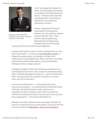 9/16/16, 1:06 PMBridging the cybersecurity culture gap
Page 4 of 6http://fedscoop.com/bridging-the-cybersecurity-culture-gap
JR Reagan writes regularly for
FedScoop on technology, innovation
and cybersecurity issues.
In the “Technological Revolution” of
today, new technologies have exposed
our workplaces and employees to new
threats —of identity theft; data theft
and manipulation; compromises of
confidential, even proprietary
information, and more.
Initially, organizations focused on
improving the technology with
firewalls, anti-virus software, malware
scanners and other “fixes.” Then,
however, hackers began using
phishing and social-engineering
schemes to gain access to systems,
requiring a shift in focus to the humans using them.
As large-scale breaches continue, however, cybersecurity, too, may
need a cultural shift — one that, like successful safety cultures, is
designed around processes, not functions; is inclusive and
collaborative across all departments, offices, and levels; encourages
and incentivizes shared responsibility, and retains flexibility,
allowing us to learn, change, and grow.
Changing a workplace’s culture can be daunting, especially across
multiple agencies or locations. But, as advances in workplace safety
show, it’s doable with support from the top — and the “trickle-down”
effect, resulting in buy-in at every level, may help us not only to
reduce risk, but to eliminate it.
As we look toward the future — a continual mandate in the
cybersecurity profession — we would do well to consider the lessons
of the past, and what has worked in other realms such as
organizational safety, and safety culture. How can we rally our
workforces around cybersecurity in a way that goes to the very heart
of our organizations — to the culture that defines us?
JR Reagan is the global chief information security officer of Deloitte. He
also serves as professional faculty at Johns Hopkins, Cornell and Columbia
universities. Follow him @IdeaXplorer. Read more from JR Reagan.
 
