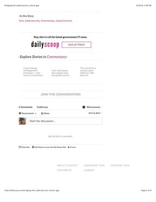 9/16/16, 1:06 PMBridging the cybersecurity culture gap
Page 5 of 6http://fedscoop.com/bridging-the-cybersecurity-culture-gap
-Explore Stories in Commentary-
NEWS > COMMENTARY
-In this Story-
Tech, Cybersecurity, Commentary, Guest Columns
Stay alert to all the latest government IT news.
SIGN UP TODAY
0 Comments FedScoop SherryJones!
Share⤤ Sort by Best
Start the discussion…
Be the ﬁrst to comment.
Subscribe✉ Add Disqus to your site Add Disqus Addd Privacy%
Recommend♥ 2
JOIN THE CONVERSATION
ABOUT / CONTACT LEADERSHIP TEAM EDITORIAL TEAM
CONTRIBUTE CAREERS
3 top change
management
missteps — and
how to avoid them
Left wide open:
Encryption and
the public sector
The secret to a
strong cyber
defense: Talk
about it
 