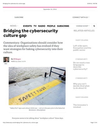9/16/16, 1:06 PMBridging the cybersecurity culture gap
Page 1 of 6http://fedscoop.com/bridging-the-cybersecurity-culture-gap
September 16, 2016
Bridging the cybersecurity
culture gap
Commentary: Organizations should consider how
the idea of workplace safety has evolved if they
want strategies for baking cybersecurity into their
culture.
BIO
By JR Reagan
MARCH 25, 2016 3:00 PM
"Safety First” signs seem almost cliché now — not so in the years prior to the Industrial
Revolution. (iStockphoto)
Everyone seems to be talking about “workplace culture” these days.
GUEST COLUMNS
Left wide open:
Encryption and the
public sector
CYBERSECURITY
Do we need a new
language to
describe
cybersecurity?
CYBERSECURITY
Why you can’t
decide (And what
to do about it)
GUEST COLUMNS
The innovator’s
mindset
RELATED ARTICLES
NEWS EVENTS TV RADIO PEOPLE SUBSCRIBE CHANGE SCOOP !"
SUBSCRIBE CONNECT WITH US
 